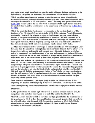 and on the other hand, it confronts us with the reality of human failures and needs. In the
light of these two points, the importance of sacrifices and priests readily emerges.
This is one of the most important spiritual truths that you can learn: Growth in the
Christian life requires gaining a clearer understanding of who God is and who you are, which
drives you in desperation to the cross of Jesus Christ. This is why Paul gloried in the cross
(Gal. 6:14): he saw God as the one who dwells in unapproachable light, he saw himself as
the chief of sinners, and he saw the cross as the place where he found mercy (1 Tim. 6:16;
1:14-16).
This is the point that John Calvin makes so eloquently in the opening chapters of The
Institutes of the Christian Religion (ed. by John McNeill [Westminster Press]). His opening
sentence is: “Nearly all the wisdom we possess, that is to say, true and sound wisdom,
consists of two parts: the knowledge of God and of ourselves.” McNeill comments (1:36,
footnote 3), “These decisive words set the limits of Calvin’s theology and condition every
subsequent statement.” Calvin begins by showing that none of us will seek God until we
first become displeased with ourselves as sinners. He also argues (1:37) that…
… [M]an never achieves a clear knowledge of himself unless he has first looked upon God’s
face, and then descends from contemplating him to scrutinize himself. For we always seem
to ourselves righteous and upright and wise and holy—this pride in innate in all of us—
unless by clear proofs we stand convinced of our own unrighteousness, foulness, folly, and
impurity. Moreover, we are not thus convinced if we look merely to ourselves and not also
to the Lord, who is the sole standard by which this judgment must be measured.
Thus if you want to know the significance of this central theme of the Book of Hebrews, you
must ask God for a clearer understanding of His absolute holiness and majesty, and for a
deeper insight into your own sinfulness and uncleanness apart from Christ. This will lead
you into a deeper appreciation of what Jesus did for you on the cross as the high priest who
entered the holy place, not with the blood of bulls and goats, but with His own blood (9:11-
14). And, you will find that a deeper appreciation of God’s holiness, your own sinfulness,
and the sufficiency of Christ’s sacrifice is one of the most practical doctrines in the Bible,
because it humbles your pride. Pride is at the root of every relational conflict and just
about any sin that you can name.
With that as an introduction, I am again going to follow the Puritan method of first
explaining the doctrine and then giving its “use,” or application. The theme of our text is:
Jesus Christ perfectly fulfills the qualifications for the kind of high priest that we all need.
Doctrine:
1. The qualifications for human high priests were to mediate between men and God, to
sympathize with his fellow sinners, and to be called by God to the office (5:1-4).
“For” (5:1) points back to 4:14-15 to show that our high priest fulfills the requirements of
the priesthood. In 5:1-4, he lists three qualifications for Aaronic priests: their work (5:1);
their identification with the people (5:2-3); and, their appointment (5:4). In 5:5-10, he
shows in reverse order how Jesus fulfills and exceeds these, as a high priest forever
according to the order of Melchizedek.
 