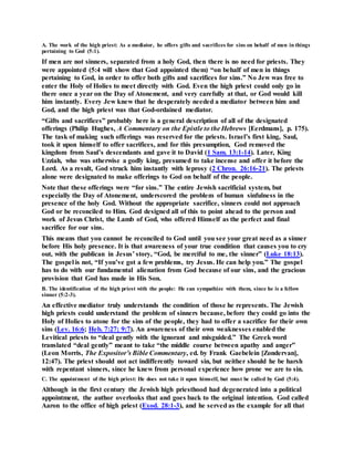 A. The work of the high priest: As a mediator, he offers gifts and sacrifices for sins on behalf of men in things
pertaining to God (5:1).
If men are not sinners, separated from a holy God, then there is no need for priests. They
were appointed (5:4 will show that God appointed them) “on behalf of men in things
pertaining to God, in order to offer both gifts and sacrifices for sins.” No Jew was free to
enter the Holy of Holies to meet directly with God. Even the high priest could only go in
there once a year on the Day of Atonement, and very carefully at that, or God would kill
him instantly. Every Jew knew that he desperately needed a mediator between him and
God, and the high priest was that God-ordained mediator.
“Gifts and sacrifices” probably here is a general description of all of the designated
offerings (Philip Hughes, A Commentary on the Epistle to the Hebrews [Eerdmans], p. 175).
The task of making such offerings was reserved for the priests. Israel’s first king, Saul,
took it upon himself to offer sacrifices, and for this presumption, God removed the
kingdom from Saul’s descendants and gave it to David (1 Sam. 13:1-14). Later, King
Uzziah, who was otherwise a godly king, presumed to take incense and offer it before the
Lord. As a result, God struck him instantly with leprosy (2 Chron. 26:16-21). The priests
alone were designated to make offerings to God on behalf of the people.
Note that these offerings were “for sins.” The entire Jewish sacrificial system, but
especially the Day of Atonement, underscored the problem of human sinfulness in the
presence of the holy God. Without the appropriate sacrifice, sinners could not approach
God or be reconciled to Him. God designed all of this to point ahead to the person and
work of Jesus Christ, the Lamb of God, who offered Himself as the perfect and final
sacrifice for our sins.
This means that you cannot be reconciled to God until you see your great need as a sinner
before His holy presence. It is that awareness of your true condition that causes you to cry
out, with the publican in Jesus’ story, “God, be merciful to me, the sinner” (Luke 18:13).
The gospel is not, “If you’ve got a few problems, try Jesus. He can help you.” The gospel
has to do with our fundamental alienation from God because of our sins, and the gracious
provision that God has made in His Son.
B. The identification of the high priest with the people: He can sympathize with them, since he is a fellow
sinner (5:2-3).
An effective mediator truly understands the condition of those he represents. The Jewish
high priests could understand the problem of sinners because, before they could go into the
Holy of Holies to atone for the sins of the people, they had to offer a sacrifice for their own
sins (Lev. 16:6; Heb. 7:27; 9:7). An awareness of their own weaknesses enabled the
Levitical priests to “deal gently with the ignorant and misguided.” The Greek word
translated “deal gently” meant to take “the middle course between apathy and anger”
(Leon Morris, The Expositor’s Bible Commentary, ed. by Frank Gaebelein [Zondervan],
12:47). The priest should not act indifferently toward sin, but neither should he be harsh
with repentant sinners, since he knew from personal experience how prone we are to sin.
C. The appointment of the high priest: He does not take it upon himself, but must be called by God (5:4).
Although in the first century the Jewish high priesthood had degenerated into a political
appointment, the author overlooks that and goes back to the original intention. God called
Aaron to the office of high priest (Exod. 28:1-3), and he served as the example for all that
 
