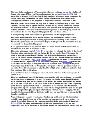 followed. God’s appointment of Aaron to this office was confirmed during the rebellion of
Korah, who accused Moses and Aaron of appointing themselves (Num. 16:1-35). God
showed the rebels and all of Israel that He had appointed Moses and Aaron by causing the
ground to open up and swallow the rebels and their households. When some in the
congregation grumbled at this judgment, a plague broke out and killed over 14,000.
That was a sober lessonthat no one may dare to approach God in the way of man’s own
choosing. The only way to approach God is through the way of God’s choosing, through
His ordained mediator. In the Old Testament, that mediator was the high priest. But the
fact that all of these priests were themselves sinners pointed to the inadequacy of that old
covenant and the need for the perfect high priest, the Lord Jesus Christ.
2. Jesus perfectly fulfills and exceeds the qualifications for the high priest (5:5-10).
The author shows here how Jesus not only fulfilled the requirements for the Aaronic
priesthood, but superceded them by being a priest forever according to the order of
Melchizedek (a theme he will expand on in chapter 7). He presents Jesus’ qualifications in
reverse order to those of the high priest:
A. The appointment of Jesus as high priest: He did not take it upon Himself, but God appointed Him as a
priest according to the order of Melchizedek (5:5-6).
The author cites again (see 1:5) Psalm 2:7 to show that eventhough the Christ is the Son of
God, in a unique relationship with the Father, He did not glorify Himself by taking the
office of high priest unto Himself. Rather, God designated Him as such, and not just a
priest in the limited human sense of the Aaronic priests, but “a priest forever according to
the order of Melchizedek.” (Ps. 110:4). Psalm 110:1 shows that the Son’s exaltedposition is
to sit at the Father’s right hand in the place of sovereign rule. But Psalm 110:4 shows that
in this Messiah, the offices of King and Priest will be united, as He is designated a priest
forever according to the order of Melchizedek. The point of the two quotations here is to
show that Jesus did not presume to take the office of high priest by His own authority, but
God appointed Him to this place.
B. The identification of Jesus,our high priest, with us: He prayed and learned obedience through what He
suffered (5:7-8).
These verses elaborate on 4:15, that Jesus can sympathize with our weaknesses because He
has been tempted in all things as we are, yet without sin. Similar to the Levitical priests,
Jesus could identify with the weaknesses of the people. But, unlike these priests, He had no
sin of His own. “In the days of His flesh” refers to Jesus’ earthly life, but verse 7 especially
points to Jesus’ agony in the Garden of Gethsemane as He wrestled with the imminent
prospect of taking our sins upon Himself. Jesus’ intense struggle in the Garden was not just
over the thought of the physical agony of crucifixion. Rather, He was struggling with the
thought of being separated from the Father as He bore our sin. This was so intense that He
literally sweat blood.
None of the gospel accounts report Jesus’ “loud crying and tears,” but this information
probably came directly from one of the apostles who were present. It shows us that even
though Jesus is fully God, and the cross was central to God’s predetermined plan (Acts
2:23; 4:27-28), the actual implementation of that plan was not easy. It was not just
playacting a role! Jesus’ suffering in the Garden and on the cross was more intense than we
 