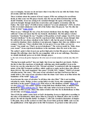 can everimagine, because we do not know what it was like to be one with the Father from
all eternity until that dreadful hour.
There is debate about the content of Jesus’ request. If He was asking to be savedfrom
death, in what sense was His prayer heard, since He was not delivered from that awful
death? Probably Jesus was asking to be sustained through the agony of bearing our sins,
and to be brought through death into resurrection and complete restoration with the
Father. The word “piety” (NASB) is better rendered “reverent submission” (NIV). It refers
to His reverential submission to the will of the Father when He prayed, “not My will, but
Yours be done” (Luke 22:42).
When it says, “Although He was a Son, He learned obedience from the things which He
suffered,” it does not mean that He was formerly disobedient. The first phrase is better
translated, “Son though He was.” It points to His position as God’s unique Son (5:5). Jesus
“learned obedience” in the sense that He experienced what obedience means through what
He suffered. He was always obedient to the Father’s will, but the proof of obedience is
revealed in situations where obedience is not pleasant. Suppose that when my children were
younger, I told you, “I have obedient kids. Let me prove it to you: Kids, eat your ice
cream.” You would say, “That’s no test of obedience!” The real test would be, “Kids, clean
your rooms!” Jesus experienced obedience to the maximum when He went to the cross.
The author’s point is that Jesus is our perfect high priest in that His prayers and obedience
through His sufferings show that He can sympathize with us in our sufferings. Therefore,
we should obediently persevere in trials through prayer.
C. The work of Jesus,the perfect high priest: He is the source of eternal salvation to all who obey Him (5:9-
10).
“Having been made perfect” does not imply that Jesus was imperfect previously. Rather,
the idea is that His experience of obediently suffering unto death qualified Jesus as the
Savior (we saw the same idea in 2:10). “Eternal salvation” is contrasted with the temporary
nature of the Old Testament sacrifices, which could never make perfect those who offered
them (10:1-4). The word translated “the source” (NASB, NIV; “author,” NKJV) of eternal
salvation means “the cause.” The cause of our salvation is not that God foresaw that we
would believe. The cause of our salvation is that the triune God “chose us in Him before the
foundation of the world” (Eph. 1:4).
Jesus became the cause of salvation “to all those who obey Him.” This is not teaching
salvation by works. Rather, to have saving faith is to obey Jesus, who commanded, “Repent
and believe in the gospel” (Mark 1:15). Paul refers to “the obedience of faith” (Rom. 1:5;
see also 1 Pet. 1:2). You cannot separate saving faith from obedient faith, or unbelief from
disobedience (Heb. 4:18-19; 4:6, 11). Those who truly believe in Jesus as Savior live in
obedience to Him as Lord. Those who claim to believe but who live in disobedience to Him
are not truly saved(Matt. 7:21-23).
Then (5:10) the author comes back to God’s designating Jesus as a high priest according to
the order of Melchizedek, which places Him in a category by Himself, above the Levitical
priests. He will develop this further in chapter 7, after the extended exhortation of chapter
6. His point, then, in this section is to show that Jesus Christ perfectly fulfills and exceeds
the qualifications of the high priest in the Old Testament. To go back to that old system
 