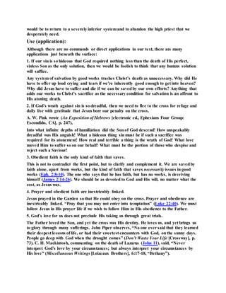 would be to return to a severely inferior systemand to abandon the high priest that we
desperately need.
Use (application):
Although there are no commands or direct applications in our text, there are many
applications just beneath the surface:
1. If our sin is so hideous that God required nothing less than the death of His perfect,
sinless Son as the only solution, then we would be foolish to think that any human solution
will suffice.
Any system of salvation by good works trashes Christ’s death as unnecessary. Why did He
have to offer up loud crying and tears if we’re inherently good enough to get into heaven?
Why did Jesus have to suffer and die if we can be savedby our own efforts? Anything that
adds our works to Christ’s sacrifice as the necessary condition for salvation is an affront to
His atoning death.
2. If God’s wrath against sin is so dreadful, then we need to flee to the cross for refuge and
daily live with gratitude that Jesus bore our penalty on the cross.
A. W. Pink wrote (An Exposition of Hebrews [electronic ed., Ephesians Four Group:
Escondido, CA], p. 247),
Into what infinite depths of humiliation did the Son of God descend! How unspeakably
dreadful was His anguish! What a hideous thing sin must be if such a sacrifice was
required for its atonement! How real and terrible a thing is the wrath of God! What love
moved Him to suffer so on our behalf! What must be the portion of those who despise and
reject such a Saviour!
3. Obedient faith is the only kind of faith that saves.
This is not to contradict the first point, but to clarify and complement it. We are savedby
faith alone, apart from works, but the kind of faith that saves necessarily issues in good
works (Eph. 2:8-10). The one who says that he has faith, but has no works, is deceiving
himself (James 2:14-26). We should be as devoted to God and His will, no matter what the
cost, as Jesus was.
4. Prayer and obedient faith are inextricably linked.
Jesus prayed in the Garden so that He could obey on the cross. Prayer and obedience are
inextricably linked. “Pray that you may not enter into temptation” (Luke 22:40). We must
follow Jesus in His prayer life if we wish to follow Him in His obedience to the Father.
5. God’s love for us does not preclude His taking us through great trials.
The Father loved the Son, and yet the cross was His destiny. He loves us, and yet brings us
to glory through many sufferings. John Piper observes, “No one ever said that they learned
their deepest lessons of life, or had their sweetest encounters with God, on the sunny days.
People go deep with God when the drought comes” (Don’t Waste Your Life [Crossway], p.
73). C. H. Mackintosh, commenting on the death of Lazarus (John 11), said, “Never
interpret God’s love by your circumstances; but always interpret your circumstances by
His love” (Miscellaneous Writings [Loizeaux Brothers], 6:17-18, “Bethany”).
 