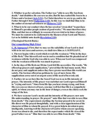 2. Whither to go for salvation. The Fatherwas "able to save His Son from
death." And doubtless He can save us also. But He has exalted His Son to be a
Prince and a Saviour (Acts 5:31). To Christ therefore we are to go, and to the
Father through Christ (Ephesians 2:18). In this way we shall find Him to be
the author of eternal salvationto us (Hebrews 7:25).
3. What is to be our conduct when He has savedus? Jesus died "to purchase
to Himself a peculiar people zealous of goodworks." We must therefore obey
Him, and that too as willingly in seasons ofsevere trial as in times of peace.
We must be content to be conformed to the likeness ofour Lord and Master.
Let us be faithful unto death (Revelation2:10).
(TheologicalSketch-Book.)
Our sympathising High Priest
C. H. Spurgeon.I. First, that we may see the suitability of our Lord to deal
with us in our cares and sorrows, we shallview Him as A SUPPLIANT.
1. The text begins with a word which reveals His weakness:"Who in the days
of His flesh." Our blessedLord was in such a condition that He pleaded out of
weakness withthe God who was able to save. When our Lord was compassed
with the weaknessofflesh He was much in prayer.
2. In the days of His flesh our Divine Lord felt His necessities. The words, "He
offered up prayers and supplications," proved that He had many needs. Men
do not pray and supplicate unless they have greaterneed than this world can
satisfy. The Saviour offered no petitions by wayof mere form; His
supplications arose outof an urgent sense ofHis need of heavenly aid.
3. Further, let us see how like the Sonof God was to us in His intensity of
prayer. The intensity of His prayer was suchthat our Lord expressedHimself
in "crying and tears." Since from His lips you hear strong crying, and from
His eyes you see showers oftears, you may well feel that His is a sympathetic
spirit, to whom you may run in the hour of danger, even as the chicks seek the
wings of the hen.
4. We have seenour Lord's needs and the intensity of His prayer; now note
His understanding in prayer. He prayed " unto Him that was able to save Him
from death." The expressionis startling; the Saviour prayed to be saved. In
His direst woe He prayed thoughtfully, and with a clearapprehensionof the
characterof Him to whom He prayed. It is a great help in devotion to pray
intelligently, knowing well the characterof God to whom you are speaking.
Jesus was aboutto die, and therefore the aspectunder which He viewed the
greatFather was as " Him that was able to save Him from death." This
 