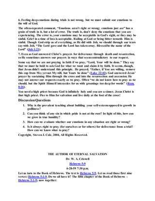 6. Feeling deep emotions during trials is not wrong, but we must submit our emotions to
the will of God.
The often-repeated comment, “Emotions aren’t right or wrong; emotions just are” has a
grain of truth in it, but a lot of error. The truth is, don’t deny the emotions that you are
experiencing. The error is, your emotions may be acceptable in God’s sight, or they may be
sinful. Grief in a time of loss is acceptable. Railing at God or being bitter towards Him is
sinful. Though God strip us of everything, as He did with Job, we should through our tears
say with Job, “The Lord gave and the Lord has taken away. Blessedbe the name of the
Lord” (Job 1:21).
7. Even as God answered Christ’s prayers for deliverance through death and resurrection,
so He sometimes answers our prayers in ways that seemcontradictory to our request.
Some say that we are not praying in faith if we pray, “Lord, Your will be done.” They say
that we must be bold to ask God for what we want and claim it by faith. It seems, though,
that Jesus didn’t understand this principle. He prayed, “Father, if You are willing, remove
this cup from Me; yet not My will, but Yours be done” (Luke 22:42). God answered Jesus’
prayer by sustaining Him through the cross and into the resurrection and ascension. He
may not answer our requests exactly as we pray. Often “we do not know how to pray as we
should, but the Spirit Himself intercedes for us with groanings too deep for words” (Rom.
8:26).
You need a high priest because God is infinitely holy and you are a sinner. Jesus Christ is
that high priest. Flee to Him for salvation and live daily at the foot of the cross!
DiscussionQuestions
1. Why is the prevalent teaching about building your self-esteemopposed to growth in
godliness?
2. Can you think of any sin in which pride is not at the root? In light of this, how can
we grow in true humility?
3. How can we evaluate whether our emotions in any situation are right or wrong?
4. Is it always right to pray (for ourselves or for others) for deliverance from a trial?
How can we know what to pray?
Copyright, Steven J. Cole, 2004, All Rights Reserved.
THE AUTHOR OF ETERNAL SALVATION
Dr. W. A. Criswell
Hebrews 5:9
6-28-59 7:30 p.m.
Let us turn to the Book of Hebrews. The text is Hebrews 5:9. Let us read those first nine
verses: Hebrews 5:1-9. Do we all have it? The fifth chapter of the Book of Hebrews –
Hebrews 5:1-9; now together:
 