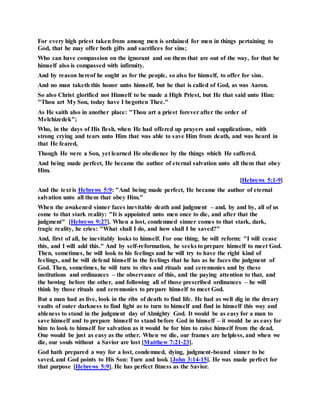 For every high priest taken from among men is ordained for men in things pertaining to
God, that he may offer both gifts and sacrifices for sins;
Who can have compassion on the ignorant and on them that are out of the way, for that he
himself also is compassed with infirmity.
And by reason hereof he ought as for the people, so also for himself, to offer for sins.
And no man taketh this honor unto himself, but he that is called of God, as was Aaron.
So also Christ glorified not Himself to be made a High Priest, but He that said unto Him:
"Thou art My Son, today have I begotten Thee."
As He saith also in another place: "Thou art a priest forever after the order of
Melchizedek";
Who, in the days of His flesh, when He had offered up prayers and supplications, with
strong crying and tears unto Him that was able to save Him from death, and was heard in
that He feared,
Though He were a Son, yet learned He obedience by the things which He suffered.
And being made perfect, He became the author of eternal salvation unto all them that obey
Him.
[Hebrews 5:1-9]
And the text is Hebrews 5:9: "And being made perfect, He became the author of eternal
salvation unto all them that obey Him."
When the awakened sinner faces inevitable death and judgment – and, by and by, all of us
come to that stark reality: "It is appointed unto men once to die, and after that the
judgment" [Hebrews 9:27]. When a lost, condemned sinner comes to that stark, dark,
tragic reality, he cries: "What shall I do, and how shall I be saved?"
And, first of all, he inevitably looks to himself. For one thing, he will reform: "I will cease
this, and I will add this." And by self-reformation, he seeks to prepare himself to meet God.
Then, sometimes, he will look to his feelings and he will try to have the right kind of
feelings, and he will defend himself in the feelings that he has as he faces the judgment of
God. Then, sometimes, he will turn to rites and rituals and ceremonies and by these
institutions and ordinances – the observance of this, and the paying attention to that, and
the bowing before the other, and following all of those prescribed ordinances – he will
think by those rituals and ceremonies to prepare himself to meet God.
But a man had as live, look in the ribs of death to find life. He had as well dig in the dreary
vaults of outer darkness to find light as to turn to himself and find in himself this way and
ableness to stand in the judgment day of Almighty God. It would be as easy for a man to
save himself and to prepare himself to stand before God in himself – it would be as easy for
him to look to himself for salvation as it would be for him to raise himself from the dead.
One would be just as easy as the other. When we die, our frames are helpless, and when we
die, our souls without a Savior are lost [Matthew 7:21-23].
God hath prepared a way for a lost, condemned, dying, judgment-bound sinner to be
saved, and God points to His Son: Turn and look [John 3:14-15]. He was made perfect for
that purpose [Hebrews 5:9]. He has perfect fitness as the Savior.
 