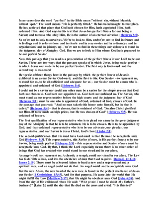 In no sense does the word "perfect" in the Bible mean "without sin, without blemish,
without spot." The word means "He is perfectly fitted." He has been brought to that place.
He has achieved that place that God hath chosen for Him, hath appointed Him, hath
ordained Him. And God says in this text that Jesus has perfect fitness for our being a
Savior; and to those who obey Him, He is the author of an eternal salvation [Hebrews 5:9].
So we’re not to look to ourselves. We’re to look to Him, andwe’re not to find in frames and
in feelings and in reformations and in rituals and in ceremonies and in ordinances and in
organizations and in joinings up – we’re not to find in these things our ableness to stand in
the judgment day of Almighty God. But we are to look to Him whom God hath prepared to
be our perfect Savior.
Now, this passage that you read is a presentation of the perfect fitness of our Lord to be our
Savior. There are two ways that the passage speaks of in which Jesus, being made perfect –
in which Jesus was made to be our perfect Savior. The first way is God-ward and the
second way is man-ward.
He speaks of three things here in the passage by which the perfect fitness of Jesus is
exhibited to us as our Savior God-ward, and the first is this. Our Savior – to represent us,
to stand for us, to be all-sufficient and adequate for us – our Savior must be a man who is
appointed and ordained of God [Hebrews 5:4].
I could not be a savior nor could any other man be a savior for the simple reason that God
hath not chosen us. God hath not appointed us. God hath not ordained us. The Savior, who
must stand as our representative before the high courts and the judgment bar of God
[Hebrews 5:1], must be one who is appointed of God, ordained of God, chosen of God. In
the passage that you read: "And no man taketh this honor unto himself, but he that is
called," [Hebrews 5:4] – that is chosen, that is ordained of God. "So also Christ glorified
not Himself to be made an high priest, but He was chosen of God" [Hebrews 5:5]. He was
ordained of heaven.
The first qualification of our representative who is to plead our cause in the great judgment
day of the Almighty is that he is to be ordained. He is to be chosen. He is to be appointed by
God. And that ordained representative who is to be our advocate, our pleader, our
representative, and our Savior is Jesus Christ, God’s Son [1 John 2:1].
The second qualification that He must have God-ward is that He must be acceptable unto
God [Hebrews 5:3]. This representative, this Savior of ours, in His perfect fitness to be our
Savior, being made perfect [Hebrews 5:9] – this representative and Savior of ours must be
acceptable unto God. By that, I think the Lord especially means there is no other order of
beings that God has created who could stand in our steadand in our place.
An angel could not represent us. A cherub, a seraph, could not stand in our place. The Law
has to do with a man, and it is the obedience of man that God requires [Romans 2:11-16;
James 2:10]. There must be a Second Adam to head a new and a regenerated and a
spiritual race, and an angel could not do that. An angel would not be acceptable unto God.
But the new Adam, the new head of the new race, is found in the perfect obedience of Jesus,
our Savior [1 Corinthians 15:45]. And for that purpose, He came into the world that He
might fulfill the Law [Matthew 5:17], that He might be obedient unto God [John 6:38]. And
from the day of His childhood when He said: "Wist ye not I must be about My Father’s
business?" [Luke 2:] until the day that He died on the cross and cried, "It is finished"
 