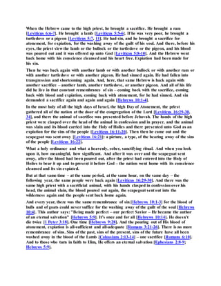 When the Hebrew came to the high priest, he brought a sacrifice. He brought a ram
[Leviticus 6:6-7]. He brought a lamb [Leviticus 5:5-6]. If he was very poor, he brought a
turtledove or a pigeon [Leviticus 5:7, 11]. He had sin, and he brought a sacrifice for
atonement, for expiation, for the washing away of the guilt of his soul. And there, before his
eyes, the priest slew the lamb or the bullock or the turtledove or the pigeon, and his blood
was poured out and it was offered up unto God [Leviticus 5:8-10]. And the Hebrew went
back home with his conscience cleansed and his heart free. Expiation had been made for
his sin.
Then he was back again with another lamb or with another bullock or with another ram or
with another turtledove or with another pigeon. He had sinned again. He had fallen into
transgression and shortcoming again. And, here, that same Hebrew is back again with
another sacrifice – another lamb, another turtledove, or another pigeon. And all of his life
did he live in that constant remembrance of sin – coming back with the sacrifice, coming
back with blood and expiation, coming back with atonement, for he had sinned. And sin
demanded a sacrifice again and again and again [Hebrews 10:1-4].
In the most holy of all the high days of Israel, the high Day of Atonement, the priest
gathered all of the nation at the door of the congregation of the Lord [Leviticus 16:29-30,
34], and there the animal of sacrifice was presented before Jehovah. The hands of the high
priest were clasped over the head of the animal in confession and in prayer, and the animal
was slain and its blood carried into the Holy of Holies and there presented unto God as an
expiation for the sins of the people [Leviticus 16:11-20]. Then then he came out and the
scapegoat was sent away [Leviticus 16:21]: a picture, a type, of the bearing away of the sins
of the people [Leviticus 16:22].
What a holy ordinance and what a heavenly, sober, sanctifying ritual. And when you look
upon it, how meaningful, how significant. And after it was over and the scapegoat sent
away, after the blood had been poured out, after the priest had entered into the Holy of
Holies to bear it up and to present it before God – the nation went home with its conscience
cleansed and its sin expiated.
But at that same time – at the same period, at the same hour, on the same day – the
following year, the same people were back again [Leviticus 16:29-30]. And there was the
same high priest with a sacrificial animal, with his hands clasped in confession over his
head, the animal slain, the blood poured out again, the scapegoat sent out into the
wilderness again and the people sent back home again.
And every year, there was the same remembrance of sin [Hebrews 10:1-3] for the blood of
bulls and of goats could never suffice for the washing away of the guilt of the soul [Hebrews
10:4]. This author says: "Being made perfect – our perfect Savior – He became the author
of an eternal salvation" [Hebrews 5:9]. It’s once and for all [Hebrews 10:14]. He doesn’t
die twice [1 Peter 3:18]. One time [Hebrews 9:28]. And the pouring out of His blood of
atonement, expiation is all-sufficient and all-adequate [Romans 3:21-26]. There is no more
remembrance of sins. Sins of the past, sins of the present, sins of the future have all been
washed away in the blood of the Lamb [Colossians 2:13-14] – one sacrifice [Romans 6:10].
And to those who turn in faith to Him, He offers an eternal salvation [Ephesians 2:8-9;
Hebrews 5:9].
 