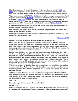 I like, I say, that word "eternal." Don’t you? "I give unto them eternal life" [Hebrews
10:28]. If it’s temporary, it’s not eternal. If you can lose it, it’snot eternal. If it has to be
done again and again, it’s not eternal. If it has to be repeated every year, it is not eternal.
"I give unto them eternal life" [John 10:28]. And then, lest you might misunderstand, "and
they shall never perish" [John 10:28] – never, ever. "Neither shall anyone pluck them out
of my hand" [John 10:28] lest you still might misunderstand. Then, that we might be
further assured: "My Father, who gave them Me, is greater than all; and no one is able to
pluck them out of My Father’s hand. I and My Father are one." [John 10:29-30]
It is an eternal, everlasting gift. It is forever and forever. Paul closes his eighth chapter of
Romans with the triumphant passage:
I am persuaded that neither death nor life, nor angels nor principalities nor powers, nor
things present nor things to come,
Nor height or depth,nor any other creation, shall be able to separate us from the love God
which is in Christ Jesus our Lord.
[Romans 8:38-39]
He offers an eternal salvation. It lasts forever and forever and forever.
I have found that true in experience. If a man has everbeen saved, if he has everbeen
regenerated, if he has evercome under the blood of the Cross, he will never ultimately fall
away from it, forget it. He will never ultimately fall into those ways of sin and blasphemy
that mean perdition and damnation. He can’t. He won’t. He may drift. He may stumble. He
may turn, but he’ll always come back – always.
I do not know of a better way to present that to you than in a revival meeting that I held
one time. And the people said, "Out here on the edge of town is a man who, in the days of
his youth, had a godly father and a godly mother. And he was a godly son – converted and
savedand baptized and honored the Lord with his life. And, now, he’s out there running a
joint, running a den, running a dive, running a honky tonk." And they said to me, "Out of
the love of the memory of his godly parents and out of love of the memory of his youth, we
thoughtwhile you were here maybe you could see him."
Well, I went out there on the edge of the little city, and there was one of those vile-smelling,
sorry, no-count dives. Walk in, there’s a little dance floor and a juke box over here on this
side where you drink beer. And the thing smells. It’s an affront to everything that is decent
and good and nice.
And I askedwhere the owner was, and one of those cheap girls said, "Back there." So I
went through a door and into the back, and there at a table sat a man. I introduced myself
– the preacher in the church holding the revival – and askedhim if he were the owner of
the place and if his name were thus and so.
And, "Yes."
I askedif I might sit down by his side and talk to him.
He said, "Yes."
So I sat down by his side, and I began to talk to him. Well, you know this before I evensay
it. I began to talk to him about his mother. You know, it’s a remarkable thing. Fellow can
 