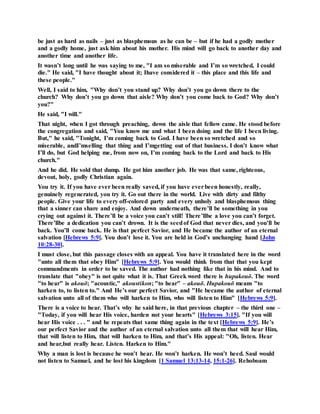 be just as hard as nails – just as blasphemous as he can be – but if he had a godly mother
and a godly home, just ask him about his mother. His mind will go back to another day and
another time and another life.
It wasn’t long until he was saying to me, "I am so miserable and I’m so wretched, I could
die." He said, "I have thought about it; Ihave considered it – this place and this life and
these people."
Well, I said to him, "Why don’t you stand up? Why don’t you go down there to the
church? Why don’t you go down that aisle? Why don’t you come back to God? Why don’t
you?"
He said, "I will."
That night, when I got through preaching, down the aisle that fellow came. He stood before
the congregation and said, "You know me and what I been doing and the life I been living.
But," he said, "Tonight, I’m coming back to God. I have been so wretched and so
miserable, andI’mselling that thing and I’mgetting out of that business. I don’t know what
I’ll do, but God helping me, from now on, I’m coming back to the Lord and back to His
church."
And he did. He sold that dump. He got him another job. He was that same, righteous,
devout, holy, godly Christian again.
You try it. If you have ever been really saved, if you have everbeen honestly, really,
genuinely regenerated, you try it. Go out there in the world. Live with dirty and filthy
people. Give your life to every off-colored party and every unholy and blasphemous thing
that a sinner can share and enjoy. And down underneath, there’ll be something in you
crying out against it. There’ll be a voice you can’t still! There’llbe a love you can’t forget.
There’llbe a dedication you can’t drown. It is the seedof God that never dies, and you’ll be
back. You’ll come back. He is that perfect Savior, and He became the author of an eternal
salvation [Hebrews 5:9]. You don’t lose it. You are held in God’s unchanging hand [John
10:28-30].
I must close, but this passage closes with an appeal. You have it translated here in the word
"unto all them that obey Him" [Hebrews 5:9]. You would think from that that you kept
commandments in order to be saved. The author had nothing like that in his mind. And to
translate that "obey" is not quite what it is. That Greek word there is hupakouō. The word
"to hear" is akouō; "acoustic," akoustikon; "to hear" – akouō. Hupakouō means "to
harken to, to listen to." And He’s our perfect Savior, and "He became the author of eternal
salvation unto all of them who will harken to Him, who will listen to Him" [Hebrews 5:9].
There is a voice to hear. That’s why he said here, in that previous chapter – the third one –
"Today, if you will hear His voice, harden not your hearts" [Hebrews 3:15]. "If you will
hear His voice . . . " and he repeats that same thing again in the text [Hebrews 5:9]. He’s
our perfect Savior and the author of an eternal salvation unto all them that will hear Him,
that will listen to Him, that will harken to Him, and that’s His appeal: "Oh, listen. Hear
and hear,but really hear. Listen. Harken to Him."
Why a man is lost is because he won’t hear. He won’t harken. He won’t heed. Saul would
not listen to Samuel, and he lost his kingdom [1 Samuel 13:13-14, 15:1-26]. Rehoboam
 