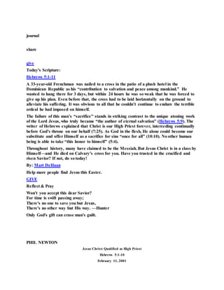 journal
share
give
Today's Scripture:
Hebrews 5:1-11
A 33-year-old Frenchman was nailed to a cross in the patio of a plush hotel in the
Dominican Republic as his “contribution to salvation and peace among mankind.” He
wanted to hang there for 3 days, but within 24 hours he was so weak that he was forced to
give up his plan. Even before that, the cross had to be laid horizontally on the ground to
alleviate his suffering. It was obvious to all that he couldn’t continue to endure the terrible
ordeal he had imposed on himself.
The failure of this man’s “sacrifice” stands in striking contrast to the unique atoning work
of the Lord Jesus, who truly became “the author of eternal salvation” (Hebrews 5:9). The
writer of Hebrews explained that Christ is our High Priest forever, interceding continually
before God’s throne on our behalf (7:25). As God in the flesh, He alone could become our
substitute and offer Himself as a sacrifice for sins “once for all” (10:10). No other human
being is able to take “this honor to himself” (5:4).
Throughout history, many have claimed to be the Messiah. But Jesus Christ is in a class by
Himself—and He died on Calvary’s cross for you. Have you trusted in the crucified and
risen Savior? If not, do so today!
By: Mart DeHaan
Help more people find Jesus this Easter.
GIVE
Reflect & Pray
Won't you accept this dear Savior?
For time is swift passing away;
There's no one to save you but Jesus,
There's no other way but His way. —Hunter
Only God's gift can erase man's guilt.
PHIL NEWTON
Jesus Christ: Qualified as High Priest
Hebrews 5:1-10
February 11, 2001
 
