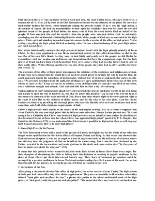 Paul declared there is "one mediator between God and men, the man Christ Jesus, who gave himself as a
ransom for all" (I Tim. 2:5-6). Part of the Old Testament economy was the ministry of the priest. He servedin
mediatorial fashion for Israel. Most important among the priestly family of Levi was the high priest, a
descendent of Aaron. He had the responsibility to bear upon his shoulders and over his heart the sin and
spiritual needs of the people of God before the mercy seat of God. He stood before God on behalf of the
people. If God accepted him and his sacrifice, then the people were accepted before God. So intimately
enveloping was the mediatorial relationship that the whole of the people of God were represented in the high
priest. Their spiritual standing depended upon his success in the exercise of his office as high priest. Yet in
reality, everything the high priest did had no lasting value. He was a foreshadowing of the great high priest,
our Lord Jesus Christ.
Our writer intentionally contrasts the high priests of ancient Israel with the high priestly ministry of Jesus
Christ. As they were appointed, so was He-as eternal high priest. As they offered sacrifices, so did He-the
sacrifice of his own life's blood. As they were to deal fairly and gently with the people, so did He-for he
sympathizes with our weaknesses and knows our temptations. But here the comparison stops. For the high
priests of Israel needed a high priest themselves! They were sinners. They had no edge before God in spite of
their noble office. While offering sacrifice for the sins of the people, they first had to offer sacrifice for their
own sins (v. 3).
The existence of the office of high priest presupposes the existence of the sinfulness and helplessness of man.
If man were not a sinner then he would have no need for a high priest to mediate the way to God for him. He
could approach God in the nakedness of his humanity without fear of wrath or judgment. But such is not the
case. "No creature is hidden from His sight, but all things are open and laid bare before the eyes of Him with
whom we have to do." Every secret sin we harbor, every defiling habit we consider sanctified to ourselves,
every rebellious thought and attitude, God sees-and with him we have a day of reckoning.
Such condition of every human heart pleads for God to provide the priestly mediator worthy in his own being
and nature to open the way to God for us. Not that we assert this need for God on our own! For the bent of
our natures is contrary to the ways and will of God. Every man does what is right in his own sight-not right in
the sight of God. But in the richness of divine mercy and for the sake of his own glory, God has shown
kindness to sinners by providing the one high priest who can fully identify with us in our weakness and at the
same time satisfy all of the righteous requirements of God.
Christ's high priestly work stands at the center of his redemptive activity. It is as a sinner recognizes that
Jesus Christ is his very own high priest that he believes unto salvation. Martin Luther pointed out, "It is not
enough for a Christian that Christ was instituted high priest to act on behalf of men, unless he also believes
that he himself is one of these men for whom Christ was appointed high priest" [quoted by P. E. Hughes, The
Epistle to the Hebrews, 175]. As we understand that Christ alone is qualified as high priest, then we will keep our
faith focused upon him. How is he your high priest?
I. Jesus-High Priest in his Person
The New Testament writers make much of the person of Christ; and rightly so, for the whole of our salvation
hinges on his qualification for the divine offices of Prophet, Priest, and King. As this writer has shown in the
first and second chapters, it was not an angel or a host of angels that took on the infirmity of a human nature
nor did they bear the judgment of God on behalf of the undeserving. But it was the Son, declared by the
Father, revealed in the incarnation, and made glorious in his death and resurrection that "by the grace of
God he might taste death for everyone" (2:9).
It seems that this pastoral writer wanted to help his weak flock to look at Jesus Christ from every angle. For
their thoughts of abandoning the faith or falling back into Judaism or trusting in angelic mediators in the
place of Jesus Christ put them into eternal harm's way. Their fears of imminent persecution could be
assuaged by a greater confidence in Jesus Christ and understanding the effectiveness of his work. Let us too
find strength for the journey by seeing the person of Christ as revealed in our text.
1. Declaration of the Son
After giving a thumbnail sketch of the office of high priest, the writer moves to Jesus Christ. The high priests
of their past had taken office only after divine appointment. They were accountable to Him before whom they
offered "both gifts and sacrifices for sins," a phrase that points to the whole mediatorial work of the high
priest, to "deal gently with the ignorant and misguided." This meant that they were not to be too hard on one
 