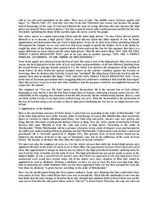 side or too soft and nonchalant on the other. They were to take "the middle course between apathy and
anger" [L. Morris, EBC, 47]. And why were they to do this? Obviously one reason was because the people
lacked knowledge of the ways of God and followed the bent of wrong direction. But also because the high
priest was himself "beset with weakness." For this reason he had to offer confession and sacrifice for his own
sins before sprinkling the blood of the sacrifice upon the mercy seat for the people.
Our writer agrees to a point concerning Christ and the other high priests. "So also Christ did not glorify
Himself so as to become a high priest," that is, Jesus did not claim this office himself. It was by divine
appointment and declaration that our Lord is high priest. Never do we find Jesus Christ glorifying himself.
Throughout the Gospels we see over and over that Jesus sought to glorify the Father. Even in his death, he
sought the glory of the Father who required death of him and sent the Son for this purpose. But there is a
major difference in Jesus Christ and the other high priests. "But He who said to Him, 'YOU ARE MY SON,
TODAY I HAVE BEGOTTEN YOU'; just as he says also in another passage, 'YOU ARE A PRIEST
FOREVER ACCORDING TO THE ORDER OF MELCHIZEDEK'."
None of the angels were declared to be the Son of God. The same is true of the high priests. They were sons of
Aaron, the first high priest in the tribe of Levi and father and grandfather of all who followed. Quoting from
the second Psalm a passage already quoted in 1:5, the writer now declares the uniqueness of the sonship of
Jesus Christ. In that Psalm the ancient hymnist muses on the nations' rebellion against the Creator as
Sovereign. Here he declares that God the Creator has "installed" His King-Jesus Christ the Lord-to rule the
nations! How does he identify this King? "YOU ARE MY SON, TODAY I HAVE BEGOTTEN YOU." Even
in the face of Neronian persecution these struggling believers could have confidence that God the Son reigns!
They did not have to go on in fear but with confidence that his purposes would be accomplished because he
reigns over the nations.
The emphasis on "You are My Son" points to the Incarnation. He is the eternal Son of God without
beginning or end; but he is also the Son born in time-born of woman, embracing a human nature forever. We
could think of his reigning over humanity from his lofty heavenly throne without being human. But we could
not think of him serving as our high priest without being one of us. Thus the Incarnation is the declaration of
the Son of God becoming a son of man, so that as high priest mediating the way for us, we might become sons
of God.
2. Appointment of the Mediator
Here is the mysterious entrance of Christ being "a priest forever according to the order of Melchizedek." All
of the other high priests were of the Aaronic order, in the lineage of Aaron. But Melchizedek, that mysterious
figure in Genesis to whom Abraham paid tithes, was both king and priest. Aaron's sons were priests, not
kings. But the Messianic second psalm declares Christ as King. Now our writer quotes from Psalm 110 that
declares this same Messiah to wear the robe and crown of high priest "according to the order of
Melchizedek." While Melchizedek will be a primary character in our study of chapter seven and beyond, let
me suffice our understanding of him by pointing out that Melchizedek "represented a non-Jewish, a universal
priesthood" [B. F. Westcott, quoted by P. Hughes 181]. This priestly work of Jesus Christ would not be
limited to the borders of Israel or the race of Abraham's sons. For in the sufficiency of the work of Jesus
Christ, "He became to all those who obey Him the source of eternal salvation."
We must not miss the emphasis of verse six. For the writer stresses that while the Jewis h high priests were
appointed divinely in the order of Aaron to serve their office, the appointment of Jesus Christ supercedes all of
them. His appointment is unique in that he has no claim to the high priesthood humanly speaking since he
was from the tribe of Judah, not the tribe of Levi. The high priesthood was not up for grabs or given to the
highest bidder. It was a sacred trust of Aaron's sons. But Christ was appointed as the only high priest whose
mediatorial work would have eternal value. All of the others were mere shadows of Him who would be
appointed by God as Mediator. Without a mediator we have no way to God. We have seen that time after
time in analyzing our sinful condition. Only one has been appointed. Only one has been accepted by God: the
Son whom he declared, "a priest forever according to the order of Melchizedek."
Here was the predicament facing this first century audience. Some were thinking that they could chart their
own course to God. They could divine their own way to eternal life. Much like the multitudes in our own day
that think that the rules change or bend for them, they thought that obedient faith in Jesus Christ was not the
only way to God. But the only priest whose work is "forever" is Jesus Christ. Therefore, the only one who can
 