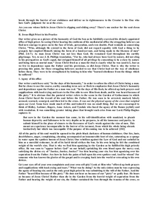 break through the barrier of our sinfulness and deliver us in righteousness to the Creator is the One who
bore God's judgment for us at the cross.
Are you one whose faith in Jesus Christ is slipping and sliding away? There's one anchor for the soul-Jesus
Christ.
II. Jesus-High Priest in his Practice
Our writer gives us a picture of the humanity of God the Son as he faithfully exercised his divinely appointed
office of high priest. In seeing Christ bearing the emblems of his mediatorial office the struggling believer can
find new courage to press on in the face of trials, persecution, and even doubts. Paul reminds us concerning
Christ, "Who, although He existed in the form of God, did not regard equality with God a thing to be
grasped, but emptied Himself, taking the form of a bond-servant, and being made in the likeness of men"
(Phil. 2:6-7). As man Jesus Christ was not less than God. He remained God throughout his earthly
pilgrimage. Yet, to use J. B. Phillips translation, "For he, who had always been God by nature, did not cling
to his prerogatives as God's equal, but stripped himself of all privilege by consenting to be a slave by nature
and being born as mortal man." Jesus Christ lived as a man-for that is exactly what he was (and is!). Just as
we live in dependence upon the Father and his provisions, so did Jesus Christ. That is why the writer is
pressing this point, for these struggling believers needed to see that Christ had set the way of obedience
before them. They were to be strengthened by looking to him who "learned obedience from the things which
he suffered."
1. Agony of his office
Our writer could have said, "In the days of his humanity," in order to soften the effect of Christ being a man.
But he chose to use the coarse, earthy sounding term sarx or flesh to emphasize that Jesus Christ's humanity
and dependence upon the Father as a man was real. "In the days of His flesh, he offered up both prayers and
supplications with loudcrying and tears to the One able to save Him from death, and he was heard because of
His piety." It is obvious that the pastoral writer refers to the scene in the Garden of Gethsemane in which
Jesus Christ faced the travail of his soul before the Father. He was soon to be arrested, mocked, falsely
accused, scorned, scourged, and then led to the cross. It was not the physical agony of the cross that weighed
upon our Lord. Some have made much of this and indeed it was no small thing. But we are encouraged to
think of Ridley, Latimer, Rogers, Anne Askew, and Tyndale who faced the agony of the flames joyfully and
with resolution. It was something greater taking place that brought such cries from our Lord. Philip Hughes
captures it:
But now in the Garden the moment has come, in his self-identification with mankind, to plumb
human depravity and fallenness to its very depths as he prepares, in all his innocence and purity, to
submit himself in the place of sinners to the fierceness of God's wrath against the sins of men. This
meant an experience incomparable in the horror of its tor ment, from which his whole being shrank
instinctively but which was inescapable if the purpose of his coming was to be achieved [182]
All of the purity of his soul would be opened to the pitch-black darkness of human sinfulness. Our lies, lusts,
deceitfulness, anger, complaining, cheating accompanied an innumerable host of sins, saturating as a sponge
in water upon the spotless bosom of Jesus Christ. Our rebellion against the Law of God and our unbelief in
him as a merciful redeemer, in all of its lurid detail strikes the Son. In his own being he felt the combined
weight of the world's sins. That is why we find him agonizing in the Garden as he fulfilled his high priestly
office. He was soon to "appear before God" on our behalf, sprinkling his own blood upon the mercy seat,
satisfying the divine cry of "Justice, Justice, Justice!" See him bearing your sin. See him agonizing over his
separation from the Father. See how he feels the pains of hell upon his own spotless soul. And for whom? For
someone who has known the glories of the gospel and is creeping back into the world or retreating to his own
devices.
Get your eyes off of your own complaints and your own self-pity! Look at Him who "offered up both prayers
and supplications with loud crying and tears." What was he doing? As the only sinless man he was expressing
the agony of bearing sin; and as the only great high priest he was submitting to the will of the Father. And the
Father "heard Him because of His piety." He does not hear us because of our "piety" or godly fear. He hears
us because of Jesus Christ! Rather than die in the Garden from the horrid weight of separation from the
Father and bearing the weight of our sin, the Father sustained the Son through the trauma of the cross, so
 