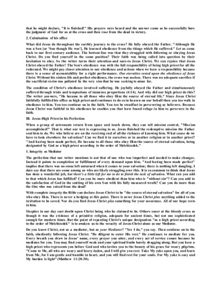 that he might declare, "It is finished!" His prayers were heard and the answer came as he successfully bore
the judgment of God for us at the cross and then rose from the dead in victory.
2. Culmination of his office
What did Jesus do throughout the earthly journey to the cross? He fully obeyed the Father. "Although He
was a Son [or 'Son though He was'], He learned obedience from the things which He suffered." Let us come
back to our first century audience. The bottom line was that they struggled with following or obeying Jesus
Christ. Do you find yourself in the same position? Their faith was being called into question by their
hesitation to obey. So the writer turns their attention-and ours-to Jesus Christ. We can rejoice that Jesus
Christ obeyed the Father! The Son's obedience was with the full responsibility of being high priest for all the
redeemed. We might pay closer attention to our obedience and actions when we have a responsibility because
there is a sense of accountability for a right performance. Our eternities rested upon the obedience of Jesus
Christ. Without his sinless life and perfect obedience, the cross was useless. There was no adequate sacrifice if
the sacrificial victim was polluted by the very sins that he was seeking to atone for.
The condition of Christ's obedience involved suffering. He joyfully obeyed the Father and simultaneously
suffered through trials and temptations of immense proportions (4:14). And why did our high priest do this?
The writer answers, "He became to all those who obey Him the source of eternal life." Since Jesus Christ
faithfully fulfilledhis office as high priest-and continues to do so in heaven on our behalf-then you too walk in
obedience to him. You too continue on in the faith. You too be steadfast in persevering as believers. Because
Jesus Christ was faithful in his obedience he enables you that have found refuge in him to persevere in the
faith.
III. Jesus-High Priestin his Perfection
When a group of astronauts return from space and touch down, they can tell mission control, "Miss ion
accomplished!" That is what our text is expressing to us. Jesus finished the redemptive mission the Father
sent him to do. We who believe are on the receiving end of all the richness of knowing him. What cause do we
have to look elsewhere for salvation? Can we find it in ourselves or in another religion or in another priest?
"And having been made perfect, He became to all those who obey Him the source of eternal salvation, being
designated by God as a high priest according to the order of Melchizedek."
1. Integrity as Mediator
The perfection that our writer mentions is not that of one who was imperfect and needed to make changes.
Instead it points to completion or fulfillment of every demand upon him. "And having been made perfect"
implies that there was no stone left unturned when it comes to your salvation; there is nothing left dangling. I
dare say that there are some among us who are likely struggling over this. It is so common to think that Jesus
has done a wonderful job, but there's a little left for me to do to finish the task of salvation. What can you add
to that which Jesus has fulfilled? Can you be more obedient than him who is "without sin"? Can you add to
the satisfaction of God in the smiting of his own Son with his fully measured wrath? Can you do more than
the One who was raised from the dead?
With complete integrity the Bible can declare Jesus Christ to be "the source of eternal salvation" for all of you
who obey Him. There is never a hedging at this point. There is never Jesus Christ plus anything added to the
invitation to be saved. Nor do you find Jesus Christ plus something for your assurance. All of our hope rests
in him.
Skeptics in our day cast doubt upon Christ being who he claimed to be. Others sneer at the bloody cross as
though it was the evidence of a primitive religion, adequate for ancient times, but not one sophisticated
enough for modern times. But the point of repeating Christ's unique designation "as a high priest according
to the order of Melchizedek" is to awaken us to the veracity of Jesus Christ alone as our Mediator.
Do you know Christ, not as a mediator, but as your Mediator? "Yes I do," you say. Then continue on in the
faith, obediently following Jesus Christ. "Be diligent to enter His rest." He continues to mediate for you.
Every breath you draw in Jesus' name, every prayer you utter, and every act of service comes because he
mediates for you. You may find yourself weak and your spiritual limbs barely dragging along. But you have a
high priest who represents you before God and who invites you to the bounty of his grace for weary pilgrims.
"Come to Me, all who are weary and heavy-laden, and I will give you rest. Take My yoke upon you, and learn
from Me, for I am gentle and humble in heart, and you will find rest for your souls. For My yoke is easy and
My burden is light" (Matthew 11:28-30).
 