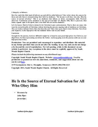 2. Integrity as followers
How far could this little band of believers go and still be called believers? Our writer shows his concern for
them and calls them to demonstrating their faith by obedience. "He became to all those who obey Him the
source of eternal salvation." This is an obedience that follows or better, accompanies faith. Westcott
observed, "Continuous active obedience is the sign of real faith" [P. Hughes 188]. Here is precisely what
James expands upon in his epistle, that a true faith will sow itselfin obedience.
Let's be honest. Much of what is claimed to be Christian is pure antinomianism. That is, there are many who
want the eternal benefits of Christians without desiring the present, ongoing walk of obedience as Christians.
They are lawless-without Christ. Does that describe you? Then wake up to what is truly Christian. Turn from
your hypocrisy to the high priest who has mediated before God on your behalf.
Conclusion
Strength for the journey, however difficult it might be, is found in your great high priest. See Christ as your
High Priest. See him representing you before the Father. And keep going on in the journey until you see your
high priest face-to-face.
Permissions: You are permitted and encouraged to reproduce and distribute this material
in any format provided that you do not alter the wording in any way and you do not charge
a fee beyond the cost of reproduction. For web posting, a link to this document on our
website is preferred. Any exceptions to the above must be explicitly approved by South
Woods Baptist Church.
Please include the following statement on any distributed copy:
Copyright South Woods Baptist Church. Website: www.southwoodsbc.org. Used by
permission as granted on web site. Questions, comments, and suggestions about our site
can be sent here.
3175 Germantown Rd. S. | Memphis, Tennessee | 38119 | (901)758-1213
Copyright 2011, South Woods Baptist Church, All Rights Reserved
He Is the Source of Eternal Salvation for All
Who Obey Him
• Resource by
John Piper
javascript:;
/authors/john-piper
J o h n P i p e r P h o t o
/authors/john-piper
 