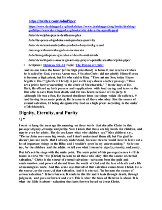 https://twitter.com/JohnPiper
https://www.desiringgod.org/bookshttps://www.desiringgod.org/books/desiring-
godhttps://www.desiringgod.org/books/why-i-love-the-apostle-paul
/interviews/john-pipers-death-row-plea
/labs/the-peace-of-god-does-not-produce-passivity
/interviews/am-i-mainly-the-product-of-my-background
/messages/do-not-take-gods-name-in-vain
/labs/how-gods-peace-guards-our-hearts-and-minds
/interviews/if-god-is-sovereign-are-my-prayers-pointless/authors/john-piper
• Scripture: Hebrews 5:4–10 Topic: The Person of Christ
And no one takes the honor [of the high priesthood] to himself, but receives it when
he is called by God, evenas Aaron was. 5 So also Christ did not glorify Himself so as
to become a high priest, but He who said to Him, "Thou art my Son, today I have
begotten Thee" [glorified Christ]; 6 just as He says also in another passage, "Thou
art a priest forever according to the order of Melchizedek." 7 In the days of His
flesh, He offered up both prayers and supplications with loud crying and tears to the
One able to save Him from death, and He was heard because of His piety. 8
Although He was a Son, He learned obedience from the things which He suffered. 9
And having been made perfect, He became to all those who obey Him the source of
eternal salvation, 10 being designated by God as a high priest according to the order
of Melchizedek.
Dignity, Eternity, and Purity
l "
I want to hang the message this morning on three words that describe Christ in this
passage: dignity, eternity, and purity. Now I know that those are big words for children, and
maybe evenfor adults. But do you know what wise children say? Wise children say,
"Pastor John uses some big words, and I don't understand them all; but I'm glad he
doesn't just use words that I already understand, because then he would have to leave out a
lot of important things in the Bible and I wouldn't grow in my understanding." So let me
try, for the children and the adults, to tell you what I mean by dignity, eternity, and purity.
But let's set the stage with the main point. The main point of this passage (verses 4–10) is
found in verse 9b: "He [Christ] became to all those who obey Him the source of eternal
salvation." Christ is the source of eternal salvation—salvation from the guilt and
condemnation and power of sin and from the wrath of God and the fear of death and a life
of meaningless work. And this verse says that all of that salvation comes from Christ. He is
the source, or the cause, of that salvation. And it is eternal: "he became the source of
eternal salvation." It lasts forever. It starts in this life and it lasts through death, through
judgment, and goes on forever and ever. This is what the book of Hebrews is about. It is
what the Bible is about—salvation that lasts forever based on Jesus Christ.
 