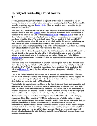 Eternity of Christ—High Priest Forever
l "
Second, consider the eternity of Christ as a priest in the order of Melchizedek. He has
become the source of eternal salvation because he is an eternal priest. Verse 7: "Just as He
says also in another passage [Psalm 110:4], 'Thou art a priest forever according to the
order of Melchizedek.'"
Now Hebrews 7 takes up this Melchizedek idea in detail. So I am going to save most of our
thoughts about it until that sermon. But let me give you a summary here. Melchizedek is
mentioned two times in the Old Testament (Genesis 14:18 and Psalm 110:4), that's all. In
Genesis he meets Abraham coming back from a military conquest and blesses him, and
Abraham gives him tithes. The text simply says, "He was a priest of God Most High."
There is no information about his parents or his ethnic origin. He appears and disappears
until a thousand years later in the time of David, who quotes God as saying that the
Messiahis "a priest forever according to the order of Melchizedek." And that's it. Nothing
more about Melchizedek until this writer mentions him here.
The point is this: Melchizedek symbolizes in the Old Testament a priesthood different from
the priesthood of Aaron and the tribe of Levi. Melchizedek became a kind of symbolic
pointer to a priesthood with no beginning and no ending. That's why Psalm 110 and
Hebrews 5:6 stress the word "forever"—"You are a priest forever according to the order of
Melchizedek."
Now we'll come back to Melchizedek in chapter 7 but the point here is this: Not only does
Christ have the dignity of the Son of God, but he also has the eternity of the "priestly order
of Melchizedek." What Melchizedek symbolized, Christ realized. Christ really is a High
Priest, as Hebrews 7:3 says, "having neither beginning of days nor end of life." He has
eternity.
That is the second reason he has become for us a source of "eternal salvation." Not only
was his death infinitely valuable and infinitely effective because he has infinite dignity, but
he goes on ministering the effect of that death for us in heaven forever and everand never
dies. He has eternity in the order of Melchizedek.
This too is for the sake of your confidence in the face of fear and doubt and temptation and
accusation. Do you want to become an oak tree saint instead of a cattail saint? The Bible
says, "Meditate on the Word of God day and night" (Psalm 1). This is the sort of thing to
meditate on: Christ has become a source of eternal salvation because he has the dignity of
the Son of God and because he has the eternity of the priesthood of Melchizedek.
Here's another way to say it. You can ask your friends, Wouldn't it be an all-satisfying
experience if two things were true? 1) If you had a treasure of infinite value—I mean
infinite with nothing lacking that is truly valuable; and 2) if you had the guarantee that you
could go on enjoying its infinite resources forever and ever with no end and no
diminishment? In other words, infinite value with infinite duration is what would bring us
complete satisfaction. The best thing possible and never-ending enjoyment. Then tell them
that this is exactly why you are a Christian—because Christ has become the source of
eternal salvation because he is the infinitely valuable Son of God and because his care and
advocacy is never-ending.
 