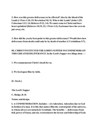 2. How was this greaterdeliverance to be effected? Also by the blood of the
Lamb (1 Peter1:18, 19; Revelation5:8, 9). Who is this Lamb? (John 1:29;
Colossians 1:13, 14;Hebrews 9:12, 14). We must come to Christ and have
heart sprinkled (Hebrews 10:19, 22; 1 Peter1:2). Eachmust have his own sin
put away, etc.
3. How did the yearly feastpoint to this greaterdeliverance? Would show how
deliverance from death could only be by death of another (1 Corinthians 5:7).
III. CHRIST INSTITUTED THE LORD'S SUPPER TO COMMEMORATE
THIS GREATER DELIVERANCE. In the Lord's Supper two things done —
1. We commemorate Christ's death for us.
2. We feed upon Him by faith.
(E. Stock.)
The Lord's Supper
C. Hodge, D. D.
Nature and design.
I. A COMMEMORATION. Includes —(1) Adoration. Adoration due to God
in fashion of a man. It is this that makes Him the centralpoint of the universe,
to whom all eyes are turned.(2) Gratitude. The benefits — deliverance from
hell, power of Satan, and sin; restorationto the favour and fellowshipof God;
 