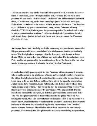 12 Now on the first day of the feastof Unleavened Bread, when the Passover
lamb is sacrificed, Jesus’disciples saidto him, “Where do you want us to
prepare for you to eat the Passover?” 13 He sent two of his disciples and told
them, “Go into the city, and a man carrying a jar of waterwill meet you.
Follow him. 14 Wherever he enters, tell the owner of the house, ‘The Teacher
says, “Where is my guestroom where I may eatthe Passoverwith my
disciples?”’15 He will show you a large room upstairs, furnished and ready.
Make preparations for us there.” 16 So the disciples left, went into the city,
and found things just as he had told them, and they prepared the Passover
(Mark 14:12-16).
As always, Jesus had carefully made the necessarypreparations to assure that
His purposes would be accomplished. Mark informs us that Jesus told only
two of His disciples how to prepare for the Passover, andthanks to Luke
(Luke 22:8), we know that one of these was not Judas. The two disciples were
Peterand John, presumably the most trustworthy of the bunch, the two who
would become prominent leaders in the church after Pentecost.
Jesus had carefully prearrangedfor the Passoverwith an unnamed person,
who would appear to be a followerof Jesus as Messiah. Evenif overheard by
the other disciples (something I am inclined to assume), the instructions our
Lord gave to Peter and John would not have given the specific information
Judas would have required. Even Peterand John did not know where they
were going ahead of time. They would be met by a man carrying water. Was
this by previous arrangement, or by providence? We are not told. Did this
man know to meet the disciples, or did they providentially come upon him?
The two disciples were told to follow this man to the place where he was
taking the water. Was this the water for the disciples’feet to be washed? We
do not know. But inside they would meet the ownerof the house. They were to
indicate to him that they were looking for the room where “the Teacher”
would observe Passover. He will then show them the room he has already
prepared. Presumably the disciples would make any remaining preparations,
 