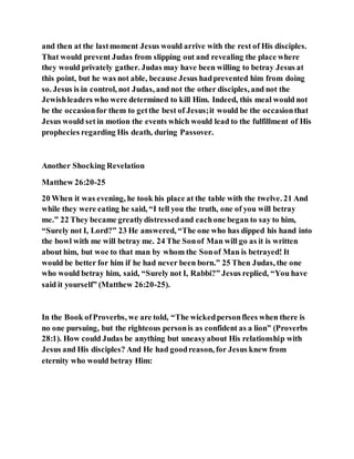 and then at the lastmoment Jesus would arrive with the rest of His disciples.
That would prevent Judas from slipping out and revealing the place where
they would privately gather. Judas may have been willing to betray Jesus at
this point, but he was not able, because Jesus hadprevented him from doing
so. Jesus is in control, not Judas, and not the other disciples, and not the
Jewishleaders who were determined to kill Him. Indeed, this meal would not
be the occasionfor them to getthe best of Jesus;it would be the occasionthat
Jesus would set in motion the events which would lead to the fulfillment of His
prophecies regarding His death, during Passover.
Another Shocking Revelation
Matthew 26:20-25
20 When it was evening, he took his place at the table with the twelve. 21 And
while they were eating he said, “I tell you the truth, one of you will betray
me.” 22 They became greatlydistressedand eachone began to say to him,
“Surely not I, Lord?” 23 He answered, “The one who has dipped his hand into
the bowl with me will betray me. 24 The Sonof Man will go as it is written
about him, but woe to that man by whom the Sonof Man is betrayed! It
would be better for him if he had never been born.” 25 Then Judas, the one
who would betray him, said, “Surely not I, Rabbi?” Jesus replied, “You have
said it yourself” (Matthew 26:20-25).
In the Book ofProverbs, we are told, “The wickedpersonflees when there is
no one pursuing, but the righteous personis as confident as a lion” (Proverbs
28:1). How could Judas be anything but uneasyabout His relationship with
Jesus and His disciples? And He had goodreason, for Jesus knew from
eternity who would betray Him:
 