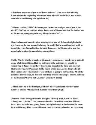 “But there are some of you who do not believe.” (ForJesus had already
known from the beginning who those were who did not believe, and who it
was who would betray him.) (John 6:64)
70 Jesus replied, “Didn’t I choose you, the twelve, and yet one of you is the
devil?” 71 (Now he saidthis about Judas son of Simon Iscariot, for Judas, one
of the twelve, was going to betray him.) (John 6:70-71)
How Judas must have dreaded looking Jesus andhis fellow-disciples in the
eye, knowing he had agreedto betray them all. But he must hold out until he
could discern a favorable time to hand Jesus overto His enemies, and this
could only be done by remaining among them.
Unlike Mark, Matthew has kept his readers in suspense, wondering what will
come of all these things. Had we not known the outcome, we should be
wondering if Judas would have knownand revealedthe time and place of
their gathering for Passover. In the midst of the meal, Jesus drops a bomb
that shakes allof His disciples:One of them is going to betray Him. All of the
disciples are shocked, so much so that they are not thinking of others, but only
of themselves:“Surely not I, Lord?” (Matthew 26:22)
Judas knows he is the betrayer, and now he seeksto learn whether Jesus
knows it or not: “Surely not I, Rabbi?” (Matthew 26:25)
Note the subtle change from the disciples’ “Surely not I, Lord” to Judas’
“Surely not I, Rabbi.” In a conversationthat the others somehow did not
hear, or at leastdid not grasp, Jesus clearlyindicated to Judas that He knew
he would betray Him. Jesus did more than revealto Judas that his treachery
 