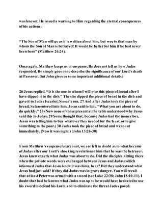 was known; He issued a warning to Him regarding the eternal consequences
of his actions:
“The Son of Man will go as it is written about him, but woe to that man by
whom the Son of Man is betrayed! It would be better for him if he had never
been born” (Matthew 26:24).
Once again, Matthew keeps us in suspense. He does not tell us how Judas
responded. He simply goes on to describe the significance ofour Lord’s death
at Passover. But John gives us some important additional details:
26 Jesus replied, “It is the one to whom I will give this piece of bread after I
have dipped it in the dish.” Then he dipped the piece of bread in the dish and
gave it to Judas Iscariot, Simon’s son. 27 And after Judas took the piece of
bread, Satanentered into him. Jesus said to him, “What you are about to do,
do quickly.” 28 (Now none of those present at the table understood why Jesus
said this to Judas. 29 Some thought that, because Judas had the money box,
Jesus was telling him to buy whatever they needed for the feast, or to give
something to the poor.) 30 Judas took the piece of bread and went out
immediately. (Now it was night.) (John 13:26-30)
From Matthew’s suspensefulaccount, we are left in doubt as to what became
of Judas after our Lord’s shocking revelationto him that he was the betrayer.
Jesus knew exactlywhat Judas was about to do. Did the disciples, sitting there
when the private words were exchangedbetweenJesus and Judas (which
informed Judas that Jesus knew it was him), hear? Did they understand what
Jesus had just said? If they did Judas was in grave danger. You will recall
that at leastPeterwas armed with a sword (see Luke 22:38;John 18:10-11). I
doubt that had he known what Judas was up to he would have hesitatedto use
his swordto defend his Lord, and to eliminate the threat Judas posed.
 