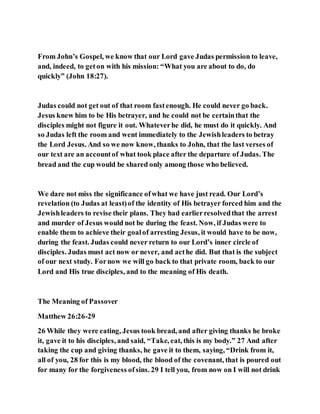 From John’s Gospel, we know that our Lord gave Judas permission to leave,
and, indeed, to geton with his mission: “What you are about to do, do
quickly” (John 18:27).
Judas could not get out of that room fastenough. He could never go back.
Jesus knew him to be His betrayer, and he could not be certainthat the
disciples might not figure it out. Whateverhe did, he must do it quickly. And
so Judas left the room and went immediately to the Jewishleaders to betray
the Lord Jesus. And so we now know, thanks to John, that the last verses of
our text are an accountof what took place after the departure of Judas. The
bread and the cup would be shared only among those who believed.
We dare not miss the significance ofwhat we have just read. Our Lord’s
revelation (to Judas at least)of the identity of His betrayer forced him and the
Jewishleaders to revise their plans. They had earlierresolvedthat the arrest
and murder of Jesus would not be during the feast. Now, if Judas were to
enable them to achieve their goalof arresting Jesus, it would have to be now,
during the feast. Judas could never return to our Lord’s inner circle of
disciples. Judas must act now or never, and acthe did. But that is the subject
of our next study. Fornow we will go back to that private room, back to our
Lord and His true disciples, and to the meaning of His death.
The Meaning of Passover
Matthew 26:26-29
26 While they were eating, Jesus took bread, and after giving thanks he broke
it, gave it to his disciples, and said, “Take, eat, this is my body.” 27 And after
taking the cup and giving thanks, he gave it to them, saying, “Drink from it,
all of you, 28 for this is my blood, the blood of the covenant, that is poured out
for many for the forgiveness ofsins. 29 I tell you, from now on I will not drink
 