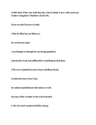 of this fruit of the vine until that day when I drink it new with you in my
Father’s kingdom” (Matthew 26:26-29).
Jesus was the PassoverLamb:
4 But he lifted up our illnesses,
he carried our pain;
even though we thought he was being punished,
attackedby God, and afflicted for something he had done.
5 He was wounded because ofour rebellious deeds,
crushed because ofour sins;
he endured punishment that made us well;
because ofhis wounds we have been healed.
6 All of us had wanderedoff like sheep;
 