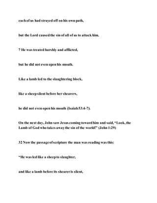 eachof us had strayed off on his own path,
but the Lord causedthe sin of all of us to attack him.
7 He was treated harshly and afflicted,
but he did not even open his mouth.
Like a lamb led to the slaughtering block,
like a sheepsilent before her shearers,
he did not even open his mouth (Isaiah53:4-7).
On the next day, John saw Jesus coming towardhim and said, “Look, the
Lamb of God who takes awaythe sin of the world!” (John 1:29)
32 Now the passageofscripture the man was reading was this:
“He was led like a sheepto slaughter,
and like a lamb before its sheareris silent,
 