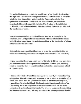 Verses 26-29 ofour text explain the significance ofour Lord’s death, at just
the right time – Passover. Leaving Judas behind, Matthew turns to our Lord,
who is the true focus of this text. Jesus is the PassoverLamb, the One
symbolized by the lamb sacrificedat the first Passover, just before the
Israelites left Egypt (Exodus 12). He is the One foretold by Isaiah(Isaiah
52:13—53:12,etc.). His death must take place during Passover, becauseHe is
the true PassoverLamb.
Matthew does not go into greatdetail in our text, but he does give us the
essentials.Our Lord gave the disciples bread, which symbolized His sinless
body. He alone was without sin, and thus qualified to die for the sins of others,
rather than for His own sins:
God made the one who did not know sin to be sin for us, so that in him we
would become the righteousness ofGod (2 Corinthians 5:21; see John 8:46).
18 You know that from your empty way of life inherited from your ancestors,
you were ransomed—notby perishable things like silver or gold, 19 but by
precious blood like that of an unblemished and spotless lamb, namely Christ
(1 Peter1:18-19).
Minutes after I had delivered this messagein our church, we were observing
communion. The relevance ofthis text came to me as we were partaking of the
bread. The bread does not symbolize the death of our Lord; the cup does,
symbolizing Christ’s shed blood. The bread symbolizes the perfectionof our
Lord’s body. He is the only One who has ever been without sin. He is the
unblemished, spotless SacrificialLamb. The bread is unleavened, symbolizing
the sinlessness ofour Lord. It is only because ofHis sinless perfectionthat He
 
