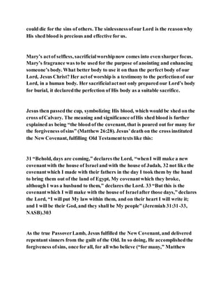 could die for the sins of others. The sinlessnessofour Lord is the reasonwhy
His shed blood is precious and effective for us.
Mary’s actof selfless, sacrificialworshipnow comes into even sharper focus.
Mary’s fragrance was to be used for the purpose of anointing and enhancing
someone’s body. What better body to use it on than the perfect body of our
Lord, Jesus Christ? Her actof worship is a testimony to the perfectionof our
Lord, in a human body. Her sacrificialactnot only prepared our Lord’s body
for burial, it declaredthe perfection of His body as a suitable sacrifice.
Jesus then passedthe cup, symbolizing His blood, which would be shed on the
cross ofCalvary. The meaning and significance ofHis shed blood is further
explained as being “the blood of the covenant, that is poured out for many for
the forgiveness ofsins” (Matthew 26:28). Jesus’death on the cross instituted
the New Covenant, fulfilling Old Testamenttexts like this:
31 “Behold, days are coming,” declares the Lord, “whenI will make a new
covenantwith the house of Israel and with the house of Judah, 32 not like the
covenantwhich I made with their fathers in the day I took them by the hand
to bring them out of the land of Egypt, My covenantwhich they broke,
although I was a husband to them,” declares the Lord. 33 “But this is the
covenantwhich I will make with the house of Israelafter those days,” declares
the Lord, “I will put My law within them, and on their heart I will write it;
and I will be their God, and they shall be My people” (Jeremiah 31:31-33,
NASB).303
As the true PassoverLamb, Jesus fulfilled the New Covenant, and delivered
repentant sinners from the guilt of the Old. In so doing, He accomplishedthe
forgiveness ofsins, once for all, for all who believe (“for many,” Matthew
 