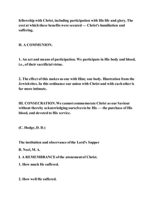 fellowship with Christ, including participation with His life and glory. The
costat which these benefits were secured — Christ's humiliation and
suffering.
II. A COMMUNION.
1. An act and means of participation. We participate in His body and blood,
i.e., of their sacrificialvirtue.
2. The effect of this makes us one with Him; one body. Illustration from the
Jewishrites. In this ordinance our union with Christ and with eachother is
far more intimate.
III. CONSECRATION.We cannotcommemorate Christ as our Saviour
without thereby acknowledging ourselvesto be His — the purchase of His
blood, and devoted to His service.
(C. Hodge, D. D.)
The institution and observance ofthe Lord's Supper
B. Noel, M. A.
I. A REMEMBRANCEofthe atonementof Christ.
1. How much He suffered.
2. How well He suffered.
 
