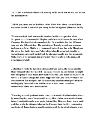 26:28). His words lookedforward, not only to His death at Calvary, but also to
His resurrection:
29 I tell you, from now on I will not drink of this fruit of the vine until that
day when I drink it new with you in my Father’s kingdom” (Matthew 26:29).
We cannow look back and see the hand of God in every portion of our
Scripture text. Jesus revealedHis plan to die by crucifixion at the time of the
Passover. The Jewishleaders resolvedthat He would die, but in a different
way and at a different time. The anointing of Jesus by an unknown woman
(unknown so far as Matthew is concerned, but we know her to be Mary) was
the straw that broke the camel’s back for Judas. He could not stand to see
such extravagance,suchwaste!And the disciples bought into this argument.
Only Mary, it would seem, had a graspof what was about to happen, and
actedappropriately.
Judas then went to the Jewishleaders and struck a deal. He would provide
them with just what they needed – an inside track to be able to find the right
time and place to seize Jesus. He would betray the Lord Jesus for 30 pieces of
silver. It lookedas though this could happen at our Lord’s observance ofthe
Passoverwith His disciples. But Jesus carefully eliminated this possibility by
sending only Peterand John, and in such a wayas to not revealthe
whereabouts of the meal ahead of time.
When they were all gatheredat the table, Jesus shockedJudas and the others
by revealing that one of them would betray Him. Judas alone receivedword
from Jesus that it was he who would betray Him. This sent Judas into a panic,
and thus while the others celebratedthe Passover(and the first communion
service)with Jesus, Judas was collaborating withthe Jewishleaders to bring
 