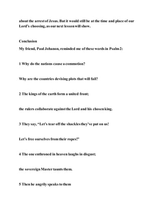 about the arrestof Jesus. But it would still be at the time and place of our
Lord’s choosing, as ournext lessonwill show.
Conclusion
My friend, Paul Johanon, reminded me of these words in Psalm2:
1 Why do the nations cause a commotion?
Why are the countries devising plots that will fail?
2 The kings of the earth form a united front;
the rulers collaborate againstthe Lord and his chosenking.
3 They say, “Let’s tear off the shacklesthey’ve put on us!
Let’s free ourselves from their ropes!”
4 The one enthroned in heaven laughs in disgust;
the sovereignMastertaunts them.
5 Then he angrily speaks to them
 