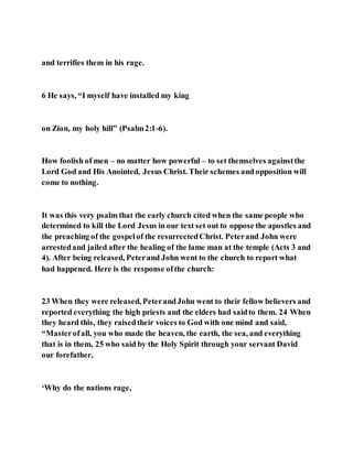 and terrifies them in his rage.
6 He says, “I myself have installed my king
on Zion, my holy hill” (Psalm2:1-6).
How foolish of men – no matter how powerful – to set themselves againstthe
Lord God and His Anointed, Jesus Christ. Their schemes and opposition will
come to nothing.
It was this very psalm that the early church cited when the same people who
determined to kill the Lord Jesus in our text set out to oppose the apostles and
the preaching of the gospelof the resurrectedChrist. Peterand John were
arrestedand jailed after the healing of the lame man at the temple (Acts 3 and
4). After being released, Peterand John went to the church to report what
had happened. Here is the response ofthe church:
23 When they were released, PeterandJohn went to their fellow believers and
reported everything the high priests and the elders had saidto them. 24 When
they heard this, they raisedtheir voices to God with one mind and said,
“Masterofall, you who made the heaven, the earth, the sea, and everything
that is in them, 25 who said by the Holy Spirit through your servant David
our forefather,
‘Why do the nations rage,
 