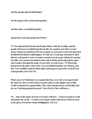 and the peoples plot foolish things?
26 The kings of the earth stood together,
and the rulers assembledtogether,
againstthe Lord and againsthis Christ.’
27 “Forindeed both Herod and Pontius Pilate, with the Gentiles and the
people of Israel, assembledtogetherin this city againstyour holy servant
Jesus, whomyou anointed, 28 to do as much as your powerand your plan had
decided beforehand would happen. 29 And now, Lord, pay attention to their
threats, and grant to your servants to speak your message withgreatcourage,
30 while you extend your hand to heal, and to bring about miraculous signs
and wonders through the name of your holy servant Jesus.”31 When they
had prayed, the place where they were assembledtogetherwas shaken, and
they were all filled with the Holy Spirit and began to speak the word of God
courageously(Acts 4:23-31).
What a joy for Christians to recognize that they serve the sovereignGodof
the universe, the Creatorof heaven and earth. Let the mighty men of this
world set themselves againstHim. They will somedaylearn, as Paul did, that
he was “kicking againstthe goads” (Acts 26:14). They will learn …
10 … that at the name of Jesus everyknee will bow —in heavenand on earth
and under the earth— 11 and every tongue confess thatJesus Christ is Lord
to the glory of God the Father(Philippians 2:10-11).
 