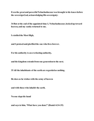 Even the greatand powerful Nebuchadnezzarwas brought to his knees before
the sovereignGod, acknowledging His sovereignty:
34 But at the end of the appointed time I, Nebuchadnezzar, lookedup toward
heaven, and my sanity returned to me.
I extolled the Most High,
and I praised and glorified the one who lives forever.
For his authority is an everlasting authority,
and his kingdom extends from one generationto the next.
35 All the inhabitants of the earth are regardedas nothing.
He does as he wishes with the army of heaven
and with those who inhabit the earth.
No one slaps his hand
and says to him, ‘What have you done?’(Daniel 4:34-35)
 