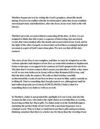 Matthew began our text by setting the Lord’s prophecy about His death
during Passoverin conflict with the Jewishleaders’plan that Jesus wouldbe
arrestedprivately and killed later, after the feast. Jesus won!And so He will
always.
Matthew gives his accountwithout connecting all the dots. At first, we are
tempted to think that this is just a sequence ofinteresting, but unrelated,
events. But when studied after the death and resurrectionof our Lord, and in
the light of the other Gospels,we learn that eachof these seeminglyincidental
accounts is a part of God’s marvelous plan. We now see that all the dots
connect.
The story of our lives is not complete, and thus we may be tempted to see the
various episodes and chapters of our lives as somewhatrandom or haphazard.
Some events may even appearto be contrary to God’s purposes for our lives.
The dots don’t seemto connect. But I assure you that there will be a day when
we (if we are true believers in Jesus)will see that Romans 8:28 is true, and
that the dots really do connect. We will see that God has carefully
orchestratedthe events of our lives to draw us near to Him, and to sanctify us
to Himself. That is something that Josephcame to see, althoughnot until he
had suffered greatly(see Genesis 41:50-52;50:20). I believe that it is
something that every believer will see as well.
In Matthew, Judas is not granted the spotlight; it is our Lord, and also the
woman (in this text), who makes the right choice to worship Him as worthy,
bestowing on Him her finest gifts. To Judas (and even the foolishdisciples),
anointing the perfect body of our Lord with a precious fragrance was a
criminal waste. Why is it that we hold back our finest gifts and possessions,
thinking somehow that there is a better use for them than the worship of our
 