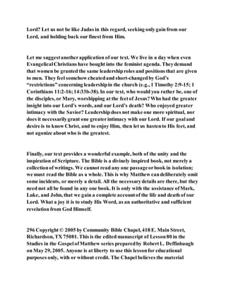 Lord? Let us not be like Judas in this regard, seeking onlygain from our
Lord, and holding back our finest from Him.
Let me suggestanotherapplication of our text. We live in a day when even
EvangelicalChristians have bought into the feminist agenda. Theydemand
that women be granted the same leadershiproles and positions that are given
to men. They feel somehow cheatedand short-changedby God’s
“restrictions” concerning leadershipin the church (e.g., 1 Timothy 2:9-15; 1
Corinthians 11:2-16;14:33b-38). In our text, who would you rather be, one of
the disciples, or Mary, worshipping at the feetof Jesus?Who had the greater
insight into our Lord’s words, and our Lord’s death? Who enjoyed greater
intimacy with the Savior? Leadership does not make one more spiritual, nor
does it necessarilygrant one greaterintimacy with our Lord. If our goaland
desire is to know Christ, and to enjoy Him, then let us hastento His feet, and
not agonize about who is the greatest.
Finally, our text provides a wonderful example, both of the unity and the
inspiration of Scripture. The Bible is a divinely inspired book, not merely a
collectionof writings. We cannot read any one passageorbook in isolation;
we must read the Bible as a whole. This is why Matthew candeliberately omit
some incidents, or merely a detail. All the necessarydetails are there, but they
need not all be found in any one book. It is only with the assistance ofMark,
Luke, and John, that we gain a complete accountof the life and death of our
Lord. What a joy it is to study His Word, as an authoritative and sufficient
revelation from God Himself.
296 Copyright © 2005 by Community Bible Chapel, 418 E. Main Street,
Richardson, TX 75081. This is the edited manuscript of Lesson80 in the
Studies in the GospelofMatthew series preparedby RobertL. Deffinbaugh
on May 29, 2005. Anyone is at liberty to use this lessonfor educational
purposes only, with or without credit. The Chapel believes the material
 