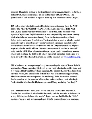 presentedherein to be true to the teaching of Scripture, and desires to further,
not restrict, its potential use as an aid in the study of God’s Word. The
publication of this material is a grace ministry of Community Bible Chapel.
297 Unless otherwise indicated, all Scripture quotations are from the NET
Bible. The NEW ENGLISH TRANSLATION, also knownas THE NET
BIBLE, is a completelynew translation of the Bible, not a revision or an
update of a previous English version. It was completedby more than twenty
biblical scholars who workeddirectly from the best currently available
Hebrew, Aramaic, and Greek texts. The translation project originally started
as an attempt to provide an electronic versionof a modern translation for
electronic distribution overthe Internet and on CD (compactdisk). Anyone
anywhere in the world with an Internet connectionwill be able to use and
print out the NET Bible without costfor personalstudy. In addition, anyone
who wants to share the Bible with others can print unlimited copies and give
them awayfree to others. It is available on the Internet at: www.netbible.org.
298 Matthew’s accountportrays Mary as anointing the head of Jesus;John’s
accounthas Mary anointing His feet. I see no contradiction here. His head and
feet were all that would have been exposed. She anointed Jesus’headand foot.
In other words, she anointed all of Him that was available and appropriate.
Matthew focusedon one aspectof the anointing; John focusedon another.
Eachcompliments the accountof the other writer, without contradicting it.
Notice that in Matthew 26:12, Jesus speaksofMary anointing “my body.”
299 I am reminded of our Lord’s words in Luke 16:10:“The one who is
faithful in a very little is also faithful in much, and the one who is dishonestin
a very little is also dishonestin much.” Judas was not faithful in the “little”
matter of money, and he was surely not faithful in more important matters.
 