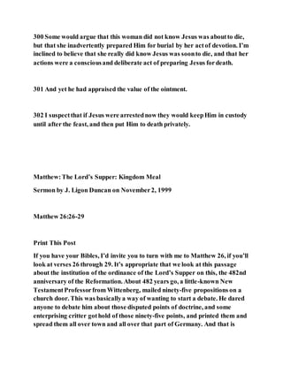 300 Some would argue that this woman did not know Jesus was aboutto die,
but that she inadvertently prepared Him for burial by her actof devotion. I’m
inclined to believe that she really did know Jesus was soonto die, and that her
actions were a consciousand deliberate act of preparing Jesus fordeath.
301 And yet he had appraised the value of the ointment.
302 I suspectthat if Jesus were arrestednow they would keepHim in custody
until after the feast, and then put Him to death privately.
Matthew:The Lord’s Supper: Kingdom Meal
Sermon by J. Ligon Duncan on November2, 1999
Matthew 26:26-29
Print This Post
If you have your Bibles, I’d invite you to turn with me to Matthew 26, if you’ll
look at verses 26 through 29. It’s appropriate that we look at this passage
about the institution of the ordinance of the Lord’s Supper on this, the 482nd
anniversary of the Reformation. About 482 years go, a little-known New
TestamentProfessorfrom Wittenberg, mailed ninety-five propositions on a
church door. This was basicallya way of wanting to start a debate. He dared
anyone to debate him about those disputed points of doctrine, and some
enterprising critter gothold of those ninety-five points, and printed them and
spread them all over town and all over that part of Germany. And that is
 