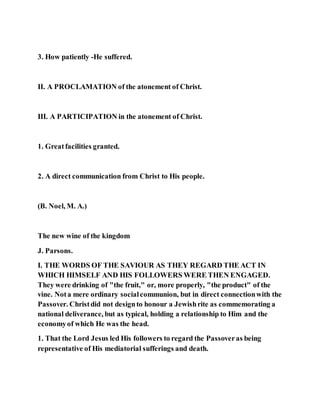 3. How patiently -He suffered.
II. A PROCLAMATION of the atonement of Christ.
III. A PARTICIPATION in the atonement of Christ.
1. Greatfacilities granted.
2. A direct communication from Christ to His people.
(B. Noel, M. A.)
The new wine of the kingdom
J. Parsons.
I. THE WORDS OF THE SAVIOUR AS THEY REGARD THE ACT IN
WHICH HIMSELF AND HIS FOLLOWERS WERE THEN ENGAGED.
They were drinking of "the fruit," or, more properly, "the product" of the
vine. Nota mere ordinary socialcommunion, but in direct connectionwith the
Passover. Christdid not designto honour a Jewishrite as commemorating a
national deliverance, but as typical, holding a relationship to Him and the
economyof which He was the head.
1. That the Lord Jesus led His followers to regard the Passoveras being
representative of His mediatorial sufferings and death.
 