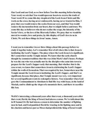 Our Lord and our God, as we bow before You this morning before hearing
Your word, we ask that You would open our hearts to receive the truth of
Your word. If we come this day skepticalof the Lord Jesus Christ and His
work on the cross, having never embracedit, having never trusted in Him, I
pray that you would remove the scales from our eyes, and that You would
remove the incrustation from our heart, that we might believe and trust. We
come this day as believers who do not realize the scope, the intensity of the
Savior’s love, or the love of the Heavenly Father. We pray that we would be
moved to wonder, love and praise, by this display of God’s love to us in
Christ. We ask these things in Jesus’name, Amen.
I want you to remember two or three things about this passage before we
study it togethertoday. Let’s remember first of all where this is that Jesus is
instituting the Lord’s Supper. The place where the Lord Jesus is is significant.
He’s somewhere onthe Temple mount. We know that the early church
thought by common tradition that this was John Mark’s dad’s house. Perhaps
he was the one who was actually met by the disciples who came into town to
prepare for the Lord’s Supper early that morning. But whether that is the
case ornot, we know that somewhere Jesusis celebrating the Lord’s Supper
within the walls of Jerusalem. That was required by law. Somewhere nearthe
Temple mount the Lord Jesus is instituting the Lord’s Supper, and that’s so
significant, because that place, that Temple mount was very, very important
for severalsignificantevents in redemptive history. You remember when God
gave the Commandment to Abraham to find His way with Isaac, to the land of
Moriah, and to climb up the slopes ofa mountain there, and there to sacrifice
His Son.
Well it’s interesting, a thousand years after that event, a thousand years after
that event, David, the King of Israel, had taken a census. We’re told about this
in II Samuel 24. He had takena census to determine the number of fighting
men he had, and God punished David for trusting in his fighting men and in
his chariots and horses just as Moses hadpredicted the King of Israel would
 