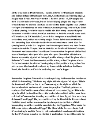 all the way back in Deuteronomy. To punish David for trusting in chariots
and horses insteadof trusting in the Lord, God had senta destroying angel, a
plague upon Israel. And we are told in II Samuel 24 that 70,000people had
died. David was heartbroken, but as the destroying plague and angelcame
toward Israel, we are told that God instructed the death angelto stop. On that
very spot David erectedan altar to thank God for sparing Jerusalem, to thank
God for sparing Jerusalembecause ofHis sin. How many thousands upon
thousands would have died had God not done so. And we are told in the book
of Chronicles, in II Chronicles 3, verse 1 that that place where David had
erectedthe altar, which he actually bought from a Jebusite named Ornan,
that threshing floor where he had had erectedthat altar to thank God for
sparing Israel, was in fact the place that Solomonpurchased and used for the
constructionof the Temple. And on that site, on the site of Solomon’s temple,
thousands and thousands of sacrifices ofatonement for the people of God had
been offered year after year after year after year. Now think of it friends.
Somewhere onthe night of his betrayal, within a few yards of the place where
Solomon’s Temple had been erected, within a few yards of the place where
David had erectedthe altar of thanksgiving to God, within a few yards of the
place where Abraham had rendered up Isaac andthe substitute had been
found, the Lord Jesus Christis instituting the Lord’s Supper.
Remember the place from which Jesus is speaking. And remember the time at
which He is teaching. This is not any night, this the night of all nights. This is
the fourteenth of Nisan, this is the Passovernight, the night on which for
fourteen hundred and some odd years, the people of God had gatheredto
celebrate God’s deliverance of the children of Israelout of Egypt. This is the
night in which the families all over the land celebratedtheir deliverance from
evil. And let’s remember how they were delivered from Egypt. How were they
delivered from Egypt? They were delivered by the blood of the Passoverlamb.
Had that blood not been smearedon the doorpost, on the lintels of their
houses, they would have met the same fate that the Egyptians. What made the
difference betweenIsraeland Egypt? The blood of the Passoverlamb. And
it’s on that night and the Passovercelebrationthat Jesus chooses to institute
the Lord’s Supper in such a way to link it as closelyas He possibly can to the
 