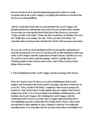 Passoveritself, in all its rich theologicalbackground, so that we would
recognize that in the Lord’s Supper, everything that had been set forth in the
Passoverwas being fulfilled.
And let’s remember lastly that as Jesus institutes the Lord’s Supper, the
disciples themselves still had the taste of the Passoverlamb in their mouths.
Even as they are chewing the food of the feastof the Passover, Jesussays,
“Take,eat, this is My Body.” Notice the first words there of Matthew 26, verse
26, “While they were eating,” he said, “Take,eat, this is My Body.” So
remember that as background. And then let’s look at this greatpassage today.
In verse 26, you’ll see Jesus institution of the bread and His explanation of
what the bread means. In verses 27 and 28, you’ll see His institution of the cup
of the Lord’s Supper and His explanation of what it means. And then in verse
29, you’ll see Jesus make a glorious pledge. And it’s a pledge that every
Christian ought to take to heart and revel in. And I’d like to look at these
things with you today.
I. The Establishment of the Lord’s Supper and the meaning of the bread.
First, let’s look at verse 26 where we see the establishment of the Lord’s
Supper, and Jesus gives the bread, and it’s meaning. And these words here in
verse 26, “Take, eatthis is My Body,” emphasize what Jesus is going to do
tomorrow. And, in fact, those words explain, they pre-explain what Jesus is
going to do on the Cross. Jesusis doing severalthings simultaneously, as He
institutes the Lord’s Supper. He is linking the Lord’s Supper with the
celebrationof the Passover, in order that we might understand that He is
accomplishing a greater exodus than the Exodus led by Moses. Luke comes
out and tells us that explicitly in Luke, chapter 9, when he’s recording the
transfiguration. You remember that he says that when Moses and Elijah were
 