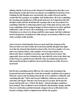 talking with the Lord Jesus on the Mount of Transfiguration, that they were
discussing the exodus that Jesus was aboutto accomplishin Jerusalem. Jesus
is linking for His disciples now, inextricably, the exodus of Israel, and the
exodus that He is going to accomplish. And, furthermore, He is pre-explaining
the meaning and significance of His death tomorrow. It is important that His
disciples realize that the death that He is going to die is not an accident. It is
something which He is embracing which is part of the plan of God, and so He
is pre-explaining what is going to happen to them tomorrow for their spiritual
ratification. And, of course, He is instituting a new ordinance which all
Christians are to observe in all ages until He comes again. And that ordinance
itself is designedto strengthenour faith and give us assurance ofHis love and
of the certainty of His benefits.
And so Jesus is celebrating the Passovermeal, and if the elements of the
Passoverthat were observedby the Lord Jesus and His disciples that night
were like the elements that had been observedby Jews fora number of years,
and even centuries before, and a number of years and centuries even
afterwards, there would have been four cups at that Passovermeal. And
apparently, from our best estimation, the cup which He raises is the third cup
in that Passover, and the bread which He raises is actually takenfrom the
unleavened bread that would have been used in the process ofthe Passover
meal itself.
But He does something utterly different. He comes to the breaking of the
bread and instead of saying the words that normally would have been spoken.
When he comes to the breaking of bread, the Jews would have ordinarily said
something like this “This is the bread of affliction, which our ancestorsate
when they left Egypt.” But the Lord Jesus doesn’tsaythat. He breaks the
bread, and then He says, “This is My Body.” And the disciples would have
been stunned. They would have been startled by this dramatic change, and the
Passovercelebration, and that dramatic change to focus on His body in the
bread is a change which is emphasized in all four the gospels.
 