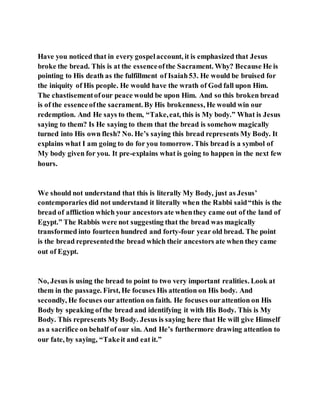 Have you noticed that in every gospelaccount, it is emphasized that Jesus
broke the bread. This is at the essenceofthe Sacrament. Why? Because He is
pointing to His death as the fulfillment of Isaiah53. He would be bruised for
the iniquity of His people. He would have the wrath of God fall upon Him.
The chastisementofour peace would be upon Him. And so this broken bread
is of the essenceofthe sacrament. By His brokenness, He would win our
redemption. And He says to them, “Take,eat, this is My body.” What is Jesus
saying to them? Is He saying to them that the bread is somehow magically
turned into His own flesh? No. He’s saying this bread represents My Body. It
explains what I am going to do for you tomorrow. This bread is a symbol of
My body given for you. It pre-explains what is going to happen in the next few
hours.
We should not understand that this is literally My Body, just as Jesus’
contemporaries did not understand it literally when the Rabbi said“this is the
bread of affliction which your ancestors ate whenthey came out of the land of
Egypt.” The Rabbis were not suggesting that the bread was magically
transformed into fourteen hundred and forty-four year old bread. The point
is the bread representedthe bread which their ancestors ate when they came
out of Egypt.
No, Jesus is using the bread to point to two very important realities. Look at
them in the passage. First, He focuses His attention on His body. And
secondly, He focuses our attention on faith. He focuses ourattention on His
Body by speaking ofthe bread and identifying it with His Body. This is My
Body. This represents My Body. Jesus is saying here that He will give Himself
as a sacrifice on behalf of our sin. And He’s furthermore drawing attention to
our fate, by saying, “Takeit and eat it.”
 