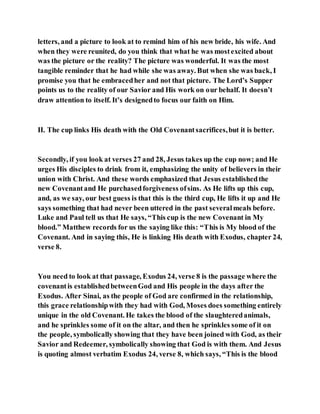 letters, and a picture to look at to remind him of his new bride, his wife. And
when they were reunited, do you think that what he was mostexcited about
was the picture or the reality? The picture was wonderful. It was the most
tangible reminder that he had while she was away. But when she was back, I
promise you that he embracedher and not that picture. The Lord’s Supper
points us to the reality of our Savior and His work on our behalf. It doesn’t
draw attention to itself. It’s designedto focus our faith on Him.
II. The cup links His death with the Old Covenantsacrifices,but it is better.
Secondly, if you look at verses 27 and 28, Jesus takes up the cup now; and He
urges His disciples to drink from it, emphasizing the unity of believers in their
union with Christ. And these words emphasized that Jesus establishedthe
new Covenantand He purchasedforgiveness ofsins. As He lifts up this cup,
and, as we say, our best guess is that this is the third cup, He lifts it up and He
says something that had never been uttered in the past severalmeals before.
Luke and Paul tell us that He says, “This cup is the new Covenant in My
blood.” Matthew records for us the saying like this: “This is My blood of the
Covenant. And in saying this, He is linking His death with Exodus, chapter 24,
verse 8.
You need to look at that passage, Exodus 24, verse 8 is the passage where the
covenantis establishedbetweenGod and His people in the days after the
Exodus. After Sinai, as the people of God are confirmed in the relationship,
this grace relationshipwith they had with God, Moses does something entirely
unique in the old Covenant. He takes the blood of the slaughteredanimals,
and he sprinkles some of it on the altar, and then he sprinkles some of it on
the people, symbolically showing that they have been joined with God, as their
Savior and Redeemer, symbolically showing that God is with them. And Jesus
is quoting almost verbatim Exodus 24, verse 8, which says, “This is the blood
 