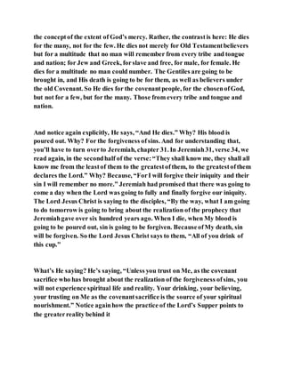 the conceptof the extent of God’s mercy. Rather, the contrastis here: He dies
for the many, not for the few. He dies not merely for Old Testamentbelievers
but for a multitude that no man will remember from every tribe and tongue
and nation; for Jew and Greek, forslave and free, for male, for female. He
dies for a multitude no man could number. The Gentiles are going to be
brought in, and His death is going to be for them, as well as believers under
the old Covenant. So He dies for the covenantpeople, for the chosenofGod,
but not for a few, but for the many. Those from every tribe and tongue and
nation.
And notice again explicitly, He says, “And He dies.” Why? His blood is
poured out. Why? For the forgiveness ofsins. And for understanding that,
you’ll have to turn overto Jeremiah, chapter 31. In Jeremiah31, verse 34, we
read again, in the secondhalf of the verse:“They shall know me, they shall all
know me from the leastof them to the greatestofthem, to the greatestofthem
declares the Lord.” Why? Because, “ForI will forgive their iniquity and their
sin I will remember no more.” Jeremiah had promised that there was going to
come a day when the Lord was going to fully and finally forgive our iniquity.
The Lord Jesus Christ is saying to the disciples, “By the way, what I am going
to do tomorrow is going to bring about the realization of the prophecy that
Jeremiahgave over six hundred years ago. When I die, when My blood is
going to be poured out, sin is going to be forgiven. BecauseofMy death, sin
will be forgiven. So the Lord Jesus Christ says to them, “All of you drink of
this cup.”
What’s He saying? He’s saying, “Unless you trust on Me, as the covenant
sacrifice who has brought about the realization of the forgiveness ofsins, you
will not experience spiritual life and reality. Your drinking, your believing,
your trusting on Me as the covenantsacrifice is the source of your spiritual
nourishment.” Notice againhow the practice of the Lord’s Supper points to
the greaterreality behind it
 