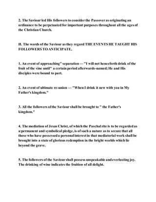2. The Saviour led His followers to considerthe Passoveras originating an
ordinance to be perpetuated for important purposes throughout all the ages of
the Christian Church.
II. The words of the Saviour as they regard THE EVENTS HE TAUGHT HIS
FOLLOWERS TO ANTICIPATE,
1. An event of approaching" separation — "I will not henceforth drink of the
fruit of the vine until" a certain period afterwards-named;He and His
disciples were bound to part.
2. An event of ultimate re-union — "When I drink it new with you in My
Father's kingdom."
3. All the followers ofthe Saviour shall be brought to " the Father's
kingdom."
4. The mediation of Jesus Christ, of which the Paschalrite is to be regardedas
a:permanent and symbolical pledge, is of such a nature as to secure that all
those who have possesseda personalinterestin that mediatorial work shall be
brought into a state of glorious redemption in the bright worlds which lie
beyond the grave.
5. The followers of the Saviourshall possess unspeakable andeverlasting joy.
The drinking of wine indicates the fruition of all delight.
 