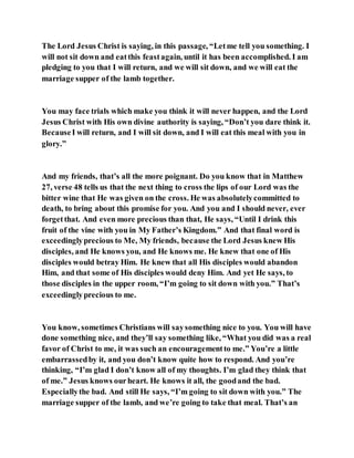 The Lord Jesus Christ is saying, in this passage, “Letme tell you something. I
will not sit down and eatthis feastagain, until it has been accomplished. I am
pledging to you that I will return, and we will sit down, and we will eat the
marriage supper of the lamb together.
You may face trials which make you think it will never happen, and the Lord
Jesus Christ with His own divine authority is saying, “Don’t you dare think it.
BecauseI will return, and I will sit down, and I will eat this meal with you in
glory.”
And my friends, that’s all the more poignant. Do you know that in Matthew
27, verse 48 tells us that the next thing to cross the lips of our Lord was the
bitter wine that He was given on the cross. He was absolutelycommitted to
death, to bring about this promise for you. And you and I should never, ever
forgetthat. And even more precious than that, He says, “Until I drink this
fruit of the vine with you in My Father’s Kingdom.” And that final word is
exceedinglyprecious to Me, My friends, because the Lord Jesus knew His
disciples, and He knows you, and He knows me. He knew that one of His
disciples would betray Him. He knew that all His disciples would abandon
Him, and that some of His disciples would deny Him. And yet He says, to
those disciples in the upper room, “I’m going to sit down with you.” That’s
exceedinglyprecious to me.
You know, sometimes Christians will saysomething nice to you. You will have
done something nice, and they’ll say something like, “What you did was a real
favor of Christ to me, it was such an encouragementto me.” You’re a little
embarrassedby it, and you don’t know quite how to respond. And you’re
thinking, “I’m glad I don’t know all of my thoughts. I’m glad they think that
of me.” Jesus knows ourheart. He knows it all, the goodand the bad.
Especiallythe bad. And still He says, “I’m going to sit down with you.” The
marriage supper of the lamb, and we’re going to take that meal. That’s an
 